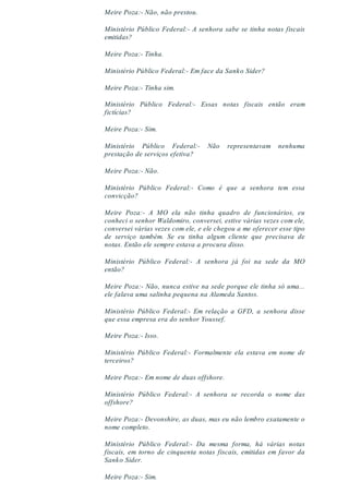 Meire Poza:- Não, não prestou.
Ministério Público Federal:- A senhora sabe se tinha notas fiscais
emitidas?
Meire Poza:- Tinha.
Ministério Público Federal:- Em face da Sanko Sider?
Meire Poza:- Tinha sim.
Ministério Público Federal:- Essas notas fiscais então eram
fictícias?
Meire Poza:- Sim.
Ministério Público Federal:- Não representavam nenhuma
prestação de serviços efetiva?
Meire Poza:- Não.
Ministério Público Federal:- Como é que a senhora tem essa
convicção?
Meire Poza:- A MO ela não tinha quadro de funcionários, eu
conheci o senhor Waldomiro, conversei, estive várias vezes com ele,
conversei várias vezes com ele, e ele chegou a me oferecer esse tipo
de serviço também. Se eu tinha algum cliente que precisava de
notas. Então ele sempre estava a procura disso.
Ministério Público Federal:- A senhora já foi na sede da MO
então?
Meire Poza:- Não, nunca estive na sede porque ele tinha só uma...
ele falava uma salinha pequena na Alameda Santos.
Ministério Público Federal:- Em relação a GFD, a senhora disse
que essa empresa era do senhor Youssef.
Meire Poza:- Isso.
Ministério Público Federal:- Formalmente ela estava em nome de
terceiros?
Meire Poza:- Em nome de duas offshore.
Ministério Público Federal:- A senhora se recorda o nome das
offshore?
Meire Poza:- Devonshire, as duas, mas eu não lembro exatamente o
nome completo.
Ministério Público Federal:- Da mesma forma, há várias notas
fiscais, em torno de cinquenta notas fiscais, emitidas em favor da
Sanko Sider.
Meire Poza:- Sim.
 