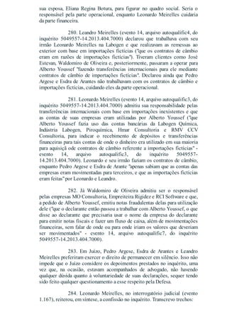 sua esposa, Eliana Regina Botura, para figurar no quadro social. Seria o
responsável pela parte operacional, enquanto Leonardo Meirelles cuidaria
da parte financeira.
280. Leandro Meirelles (evento 14, arquivo autoqualific4, do
inquérito 5049557-14.2013.404.7000) declarou que trabalhava com seu
irmão Leonardo Meirelles na Labogen e que realizavam as remessas ao
exterior com base em importações fictícias ("que os contratos de câmbio
eram em razões de importações fictícias"). Tiveram clientes como José
Estevan, Waldomiro de Oliveira e, posteriormente, passaram a operar para
Alberto Youssef "fazendo transferências internacionais para ele mediante
contratos de câmbio de importações fictícias". Declarou ainda que Pedro
Argese e Esdra de Arantes não trabalhavam com os contratos de câmbio e
importações fictícias, cuidando eles da parte operacional.
281. Leonardo Meirelles (evento 14, arquivo autoqualific3, do
inquérito 5049557-14.2013.404.7000) admitiu sua responsabilidade pelas
transferências internacionais com base em importações inexistentes e que
as contas de suas empresas eram utilizadas por Alberto Youssef ("que
Alberto Youssef fazia uso das contas bancárias da Labogen Química,
Indústria Labogen, Piroquímica, Hmar Consultoria e RMV CCV
Consultoria, para indicar o recebimento de depósitos e transferências
financeiras para tais contas de onde o dinheiro era utilizado em sua maioria
para aquisiçã ode contratos de câmbio referente a importações fictícias" -
evento 14, arquivo autoqualific3, do inquérito 5049557-
14.2013.404.7000). Leonardo e seu irmão faziam os contratos de câmbio,
enquanto Pedro Argese e Esdra de Arante "apenas sabiam que as contas das
empresas eram movimentadas para terceiros, e que as importações fictícias
eram feitas"por Leonardo e Leandro.
282. Já Waldomiro de Oliveira admitiu ser o responsável
pelas empresas MO Consultoria, Empreiteira Rigidez e RCI Software e que,
a pedido de Alberto Youssef, emitiu notas fraudulentas delas para utilização
dele ("que o declarante então passou a trabalhar com Alberto Youssef, o que
disse ao declarante que precisaria usar o nome da empresa do declarante
para emitir notas fiscais e fazer um fluxo de caixa, além de movimentações
financeiras, sem falar de onde ou para onde iriam os valores que deveriam
ser movimentados" - evento 14, arquivo autoqualific7, do inquérito
5049557-14.2013.404.7000).
283. Em Juízo, Pedro Argese, Esdra de Arantes e Leandro
Meirelles preferiram exercer o direito de permanecer em silêncio. Isso não
impede que o Juízo considere os depoimentos prestados no inquérito, uma
vez que, na ocasião, estavam acompanhados de advogado, não havendo
qualquer dúvida quanto à voluntariedade de suas declarações, sequer tendo
sido feito qualquer questionamento a esse respeito pela Defesa.
284. Leonardo Meirelles, no interrogatório judicial (evento
1.167), reiterou, em síntese, a confissão no inquérito. Transcrevo trechos:
 