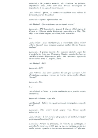 Leonardo:- No primeiro momento, elas existiram, no passado,
importações estas feitas com suas devidas declarações de
importação. E, no segundo momento, não.
Juiz Federal: - Quem... as contas que recebiam esses valores lá
fora também eram do senhor?
Leonardo:- Algumas importadoras, sim.
Juiz Federal: - Quais seriam as que seriam do senhor?
Leonardo:- RFY Importação... Import & Export, DGX Import &
Export, e... Não era minha diretamente, mas utilizava a Elite, Elite
Day, se eu não me engano, se não me falha a memória.
(...)
Juiz Federal: - Essas operações que o senhor fazia com o senhor
Alberto Youssef, essas remessas eram do senhor Alberto Youssef,
também?
Leonardo:- A grande maioria dos recursos advindos eram das
transferências feitas por Waldomiro Oliveira, através da Empresa
MO Consultoria e Empreiteira Rigidez, uma consultora, agora não
me recordo o nome e ... Rigidez, MO e...
Juiz Federal: - RCI?
Leonardo:- RCI.
Juiz Federal:- Mas esses recursos daí iam pro Labogen e pra
Piroquímica, eram pra remessas ao exterior para o senhor Alberto
Youssef?
Leonardo:- Sim.
(...)
Juiz Federal: - E esse... o senhor também fornecia pra ele valores
em espécie?
Leonardo:- Algumas vezes, sim.
Juiz Federal: - Valores em espécie em moeda estrangeira, ou moeda
local?
Leonardo:- Não, sempre local, sempre reais. Nunca moeda
estrangeira.
Juiz Federal: - E por quê que ele precisava do senhor pra fazer
essas operações em espécie?
Leonardo:- Porque ele precisava, na verdade, da destinação, a
entrada dos recursos, a TED que ele me... na verdade, enviava a
minha pessoa, e precisava transformar isso em reais, né? Que era,
 