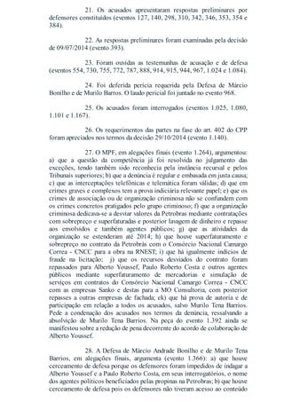 21. Os acusados apresentaram respostas preliminares por
defensores constituídos (eventos 127, 140, 298, 310, 342, 346, 353, 354 e
384).
22. As respostas preliminares foram examinadas pela decisão
de 09/07/2014 (evento 393).
23. Foram ouvidas as testemunhas de acusação e de defesa
(eventos 554, 730, 755, 772, 787, 888, 914, 915, 944, 967, 1.024 e 1.084).
24. Foi deferida perícia requerida pela Defesa de Márcio
Bonilho e de Murilo Barros. O laudo pericial foi juntado no evento 968.
25. Os acusados foram interrogados (eventos 1.025, 1.080,
1.101 e 1.167).
26. Os requerimentos das partes na fase do art. 402 do CPP
foram apreciados nos termos da decisão 29/10/2014 (evento 1.140).
27. O MPF, em alegações finais (evento 1.264), argumentou:
a) que a questão da competência já foi resolvida no julgamento das
exceções, tendo também sido reconhecia pela instância recursal e pelos
Tribunais superiores; b) que a denúncia é regular e embasada em justa causa;
c) que as interceptações telefônicas e telemática foram válidas; d) que em
crimes graves e complexos tem a prova indiciária relevante papel; e) que os
crimes de associação ou de organização criminosa não se confundem com
os crimes concretos pratigados pelo grupo criminoso; f) que a organização
criminosa dedicava-se a desviar valores da Petrobras mediante contratações
com sobrepreço e superfaturadas e posterior lavagem de dinheiro e repasse
aos envolvidos e também agentes públicos; g) que as atividades da
organização se estenderam até 2014; h) que houve superfaturamento e
sobrepreço no contrato da Petrobrás com o Consórcio Nacional Camargo
Correa - CNCC para a obra na RNEST; i) que há igualmente indícios de
fraude na licitação; j) que os recursos desviados do contrato foram
repassados para Alberto Youssef, Paulo Roberto Costa e outros agentes
públicos mediante superfaturamento de mercadorias e simulação de
serviços em contratos do Consórcio Nacional Camargo Correa - CNCC
com as empresas Sanko e destas para a MO Consultoria, com posterior
repasses a outras empresas de fachada; ek) que há prova de autoria e de
participação em relação a todos os acusados, salvo Murilo Tena Barrios.
Pede a condenação dos acusados nos termos da denúncia, ressalvando a
absolvição de Murilo Tena Barrios. Na peça do evento 1.392 ainda se
manifestou sobre a redução de pena decorrente do acordo de colaboração de
Alberto Youssef.
28. A Defesa de Márcio Andrade Bonilho e de Murilo Tena
Barrios, em alegações finais, argumenta (evento 1.366): a) que houve
cerceamento de defesa porque os defensores foram impedidos de indagar a
Alberto Youssef e a Paulo Roberto Costa, em seus interrogatórios, o nome
dos agentes políticos beneficiados pelas propinas na Petrobras; b) que houve
cerceamento de defesa pois os defensores não tiveram acesso ao conteúdo
 