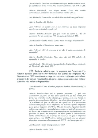 Juiz Federal:- Então eu vou lhe mostrar aqui. Então como eu disse,
já identifiquei, ta no evento 26 e o valor dela total é 29.210.787,58.
Márcio Bonilho:-É, essa daqui mesmo. Essas são vendas
direcionadas, comissões do consórcio do cliente CNCC.
Juiz Federal:- Esses então são só do Consórcio Camargo Corrêa?
Márcio Bonilho:-Só. Só dele.
Juiz Federal:- E quanto que a sua empresa, as duas empresas
receberam no total do consórcio?
Márcio Bonilho:-Acredito que por volta de cento e... Só do
consórcio foi um serviço de 150, ao redor, próximo de 150.
Juiz Federal:- Ganha muito? Ganha muito ser pago de comissão?
Márcio Bonilho:-Olha doutor, temos uma...
Juiz Federal:- Oi? A pergunta é se não é muito pagamento de
comissão?
Márcio Bonilho:-Comissão. Não, não, não foi 150 milhões de
comissão. A venda...
Juiz Federal:- Não. Eu estou perguntando da planilha, a comissão
de 29 não é? Não foi de 150."
292. Também admitiu que os repasses das "comissões" a
Alberto Youssef eram feitos por depósitos nas contas das empresas MO
Consultoria e GFD Investimentos e que os contratos celebrados entre elas e
a Sanko Sider seriam fraudulentos, já que os serviços descritos nas notas e
contratos não teriam sido prestados:
"Juiz Federal:- Como o senhor pagava o Senhor Alberto Youssef, a
forma?
Márcio Bonilho:-Esse foi o grande problema. Q quê que
aconteceu? Eu falei: 'eu não tenho caixa dois, eu não vendo por
fora e eu só tenho vendas oficiais, por dentro, com nota fiscal, eu
preciso de notas fiscais'. Ele disse: 'eu não tenho uma empresa', por
'n' problemas aí, que ele não quis me especificar. E o que acabou
acontecendo foi que essas empresas, ele indicou algumas empresas
para que eu pagasse, a GFD e a MO. Eu inclusive fiquei em dúvida
sobre essa tratativa, e consultei as pessoas que entendem um pouco
da lei aí e me orientaram que era um pagamento por indicação, que
poderia ser feitio. Eu verifiquei as notas junto à contabilidade,
minha contabilidade fez o serviço de checar, e viu que as empresas
eram ativas, com CNPJ ativo e foi-me orientado que eu devesse
depositar na conta exclusivamente do CNPJ, e foi assim que nós...
Juiz Federal:- Quais as empresas que são?
Márcio Bonilho:-MO e GFD.
 