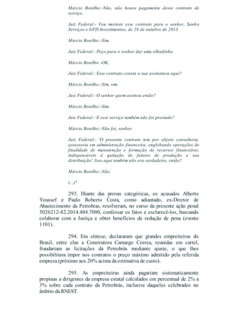 Márcio Bonilho:-Não, não houve pagamento desse contrato de
serviço.
Juiz Federal:- Vou mostrar esse contrato para o senhor, Sanko
Serviços e GFD Investimentos, de 28 de outubro de 2013.
Márcio Bonilho:-Sim.
Juiz Federal:- Peço para o senhor dar uma olhadinha.
Márcio Bonilho:-OK.
Juiz Federal:- Esse contrato consta a sua assinatura aqui?
Márcio Bonilho:-Sim, sim.
Juiz Federal:- O senhor quem assinou então?
Márcio Bonilho:-Sim.
Juiz Federal:- E esse serviço também não foi prestado?
Márcio Bonilho:-Não foi, senhor.
Juiz Federal:- 'O presente contrato tem por objeto consultoria,
assessoria em administração financeira, englobando operações de
finalidade de manutenção e formação de recursos financeiros,
indispensáveis à quitação de fatores de produção e sua
distribuição'. Isso aqui também não era verdadeiro, então?
Márcio Bonilho:-Não.
(...)"
293. Diante das provas categóricas, os acusados Alberto
Youssef e Paulo Roberto Costa, como adiantado, ex-Diretor de
Abastecimento da Petrobras, resolveram, no curso da presente ação penal
5026212-82.2014.404.7000, confessar os fatos e esclarecê-los, buscando
colaborar com a Justiça e obter benefícios de redução de pena (evento
1101).
294. Em síntese, declararam que grandes empreiteiras do
Brasil, entre elas a Construtora Camargo Correa, reunidas em cartel,
fraudariam as licitações da Petrobrás mediante ajuste, o que lhes
possibilitava impor nos contratos o preço máximo admitido pela referida
empresa (próximo aos 20% acima da estimativa de custo).
295. As empreiteiras ainda pagariam sistematicamente
propinas a dirigentes da empresa estatal calculados em percentual de 2% a
3% sobre cada contrato da Petrobrás, inclusive daqueles celebrados no
âmbito da RNEST.
 
