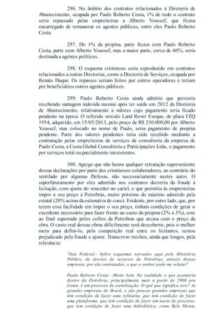 296. No âmbito dos contratos relacionados à Diretoria de
Abastecimento, ocupada por Paulo Roberto Costa, 1% de todo o contrato
seria repassado pelas empreiteiras a Alberto Youssef, que ficava
encarregado de remunerar os agentes públicos, entre eles Paulo Roberto
Costa.
297. Do 1% da propina, parte ficava com Paulo Roberto
Costa, parte com Alberto Youssef, mas a maior parte, cerca de 60%, seria
destinada a agentes políticos.
298. O esquema criminoso seria reproduzido em contratos
relacionados a outras Diretorias, como a Diretoria de Serviços, ocupada por
Renato Duque. Os repasses seriam feitos por outros operadores e teriam
por beneficiários outros agentes públicos.
299. Paulo Roberto Costa ainda admitiu que persistiu
recebendo vantagem indevida mesmo após ter saído em 2012 da Diretoria
de Abastecimento, relativamente a valores cujo pagamento teria ficado
pendente na época. O referido veículo Land Rover Evoque, de placa FZQ
1954, adquirido, em 15/05/2013, pelo preço de R$ 250.000,00 por Alberto
Youssef, mas colocado no nome de Paulo, seria pagamento de propina
pendente. Parte dos valores pendentes teria sido recebido mediante a
contratação pelas empreiteiras de serviços de consultoria da empresa de
Paulo Costa, a Costa Global Consultoria e Participações Ltda., e pagamento
por serviços total ou parcialmente inexistentes.
300. Agrego que não houve qualquer retratação superveniente
dessas declarações por parte dos criminosos colaboradores, ao contrário do
ventilado por algumas Defesas, não necessariamente nestes autos. O
superfaturamento por eles admitido nos contratos decorria da fraude à
licitação, com ajuste do vencedor no cartel, e que permitia às empreiteiras
impor o seu preço à Petrobrás, muito próximo do máximo admitido pela
estatal (20% acima da estimativa de cuso). Evidente, por outro lado, que, por
terem essa facilidade em impor o seu preço, tinham condições de gerar o
excedente necessário para fazer frente ao custo da propina (2% a 3%), este
ao final suportado pelos cofres da Petrobras que arcava com o preço da
obra. O custo real dessas obras dificilmente será descoberto, pois o melhor
meio para defini-lo, pela competição real entre os licitantes, restou
prejudicado pela fraude e ajuste. Transcrevo trechos, ainda que longos, pela
relevância:
"Juiz Federal:- Sobre esquemas narrados aqui pelo Ministério
Público, de desvios de recursos da Petrobras, através dessas
empresas, por ela contratadas, o que o senhor pode me relatar?
Paulo Roberto Costa: -Muito bem. Na realidade o que acontecia
dentro da Petrobras, principalmente mais a partir de 2006 pra
frente, é um processo de cartelização. O quê que significa isso? As
grandes empresas do Brasil, e são poucas grandes empresas que
têm condição de fazer uma refinaria, que tem condição de fazer
uma plataforma, que tem condição de fazer um navio de processo,
que tem condição de fazer uma hidrelétrica, como Belo Monte,
 