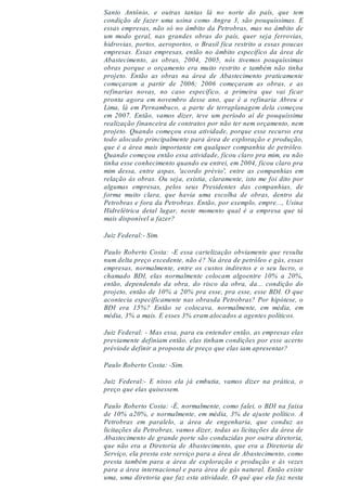 Santo Antônio, e outras tantas lá no norte do país, que tem
condição de fazer uma usina como Angra 3, são pouquíssimas. E
essas empresas, não só no âmbito da Petrobras, mas no âmbito de
um modo geral, nas grandes obras do país, quer seja ferrovias,
hidrovias, portos, aeroportos, o Brasil fica restrito a essas poucas
empresas. Essas empresas, então no âmbito específico da área de
Abastecimento, as obras, 2004, 2005, nós tivemos pouquíssimas
obras porque o orçamento era muito restrito e também não tinha
projeto. Então as obras na área de Abastecimento praticamente
começaram a partir de 2006; 2006 começaram as obras, e as
refinarias novas, no caso específico, a primeira que vai ficar
pronta agora em novembro desse ano, que é a refinaria Abreu e
Lima, lá em Pernambuco, a parte de terraplanagem dela começou
em 2007. Então, vamos dizer, teve um período aí de pouquíssima
realização financeira de contratos por não ter nem orçamento, nem
projeto. Quando começou essa atividade, porque esse recurso era
todo alocado principalmente para área de exploração e produção,
que é a área mais importante em qualquer companhia de petróleo.
Quando começou então essa atividade, ficou claro pra mim, eu não
tinha esse conhecimento quando eu entrei, em 2004, ficou claro pra
mim dessa, entre aspas, 'acordo prévio', entre as companhias em
relação às obras. Ou seja, existia, claramente, isto me foi dito por
algumas empresas, pelos seus Presidentes das companhias, de
forma muito clara, que havia uma escolha de obras, dentro da
Petrobras e fora da Petrobras. Então, por exemplo, empre..., Usina
Hidrelétrica detal lugar, neste momento qual é a empresa que tá
mais disponível a fazer?
Juiz Federal:- Sim.
Paulo Roberto Costa: -E essa cartelização obviamente que resulta
num delta preço excedente, não é? Na área de petróleo e gás, essas
empresas, normalmente, entre os custos indiretos e o seu lucro, o
chamado BDI, elas normalmente colocam algoentre 10% a 20%,
então, dependendo da obra, do risco da obra, da... condição do
projeto, então de 10% a 20% pra esse, pra esse, esse BDI. O que
acontecia especificamente nas obrasda Petrobras? Por hipótese, o
BDI era 15%? Então se colocava, normalmente, em média, em
média, 3% a mais. E esses 3% eram alocados a agentes políticos.
Juiz Federal: - Mas essa, para eu entender então, as empresas elas
previamente definiam então, elas tinham condições por esse acerto
préviode definir a proposta de preço que elas iam apresentar?
Paulo Roberto Costa: -Sim.
Juiz Federal:- E nisso ela já embutia, vamos dizer na prática, o
preço que elas quisessem.
Paulo Roberto Costa: -É, normalmente, como falei, o BDI na faixa
de 10% a20%, e normalmente, em média, 3% de ajuste político. A
Petrobras em paralelo, a área de engenharia, que conduz as
licitações da Petrobras, vamos dizer, todas as licitações da área de
Abastecimento de grande porte são conduzidas por outra diretoria,
que não era a Diretoria de Abastecimento, que era a Diretoria de
Serviço, ela presta este serviço para a área de Abastecimento, como
presta também para a área de exploração e produção e às vezes
para a área internacional e para área de gás natural. Então existe
uma, uma diretoria que faz esta atividade. O quê que ela faz nesta
 