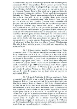 dos depoimentos prestados na colaboração premiada antes do interrogatório
dos acusados Alberto Youssef e Paulo Roberto Costa; c) que houve violação
do princípio da indivisibilidade da ação penal; d) que a instrução revelou que
a Sanko Sider e a Sanko Serviços forneceram de fato mercadorias e serviços
ao Consórcio Nacional Camargo Correa; e) que as empresas Sanko não
tiveram contatos com agentes publicos e fizeram transferências a empresas
indicadas por Alberto Youssef apenas em decorrência de comissão por
intermediação comercial; f) que as empresas Sanko posteriormente
firmaram contrato de consultoria com Paulo Roberto Costa, mas em
período no qual este havia deixado a Petrobrás; g) que o próprio MPF
pleiteou a absolvição de Murilo Tena Barrios; h) que o crime de pertinência
à organização criminosa surgiu apenas com a Lei nº 12.850/2013 e só
entrou em vigor no dia 19/09/2013; i) que os atos praticados por Márcio
Bonilho ocorreram anteriormente à lei; j) que não existem elementos que
autorizem o reconhecimento da existência de uma organização criminosa; k)
que Márcio Bonilho, quanto ao crime de lavagem, não tinha conhecimento
do crime antecedente, nem teve contato com qualquer agente público; e l)
que Márcio Bonilho não tinha conhecimento do repasse dos valores a
agentes públicos e sequer o repasse a dirigentes da Camargo Correa, o que
só veio a saber ao final da relação com Alberto Youssef. Pleiteia ainda a
liberação de bens, inclusive setenta e cinco mil reais apreendidos, das
empresas Sanko.
29. A Defesa de Antônio Almeida Silva, em alegações finais,
argumenta (evento 1.367): a) que os fatos delitivos teriam ocorrido em São
Paulo, motivo pelo qual o Juízo em Curitiba seria incompetente; b) que
houve nulidade por designação da audiência de instrução antes da apreciação
das respostas preliminares; c) que o crime de pertinência à organização
criminosa surgiu apenas com a Lei nº 12.850/2013 e só entrou em vigor no
dia 19/09/2013; d) que Antônio foi acusado por ter atuado como contador
da MO Consultoria; e) que o MPF está se baseando, contra Antônio, apenas
no depoimento de Waldomiro de Oliveira; f) que não há provas da
participação de Antônio Almeida nos fatos delitivos; g) que não houve
dezenas de crime de lavagem, mas um único crime no máximo em
continuidade delitiva.
30. A Defesa de Waldomiro de Oliveira, em alegações finais,
argumenta (evento 1.368): a) que o Juízo de Curitiba é incompetente para
julgamento do feito; b) que houve nulidade da interceptação telemática via
Blackberry; c) que a denúncia é inepta por falta de de individualização da
conduta; d) que houve violação do princípio da obrigatoriedade e da
indivisibilidade da ação penal, pois a testemunha Meire Pozza deveria ter
sido denunciada; d) que o crime de pertinência à organização criminosa
surgiu apenas com a Lei nº 12.850/2013 e só entrou em vigor no dia
19/09/2013; e) que não há prova dos elementos subjetivos ou objetivos do
crime de pertinência à organização criminosa ou de lavagem; c) que não
ocorreu crime de lavagem mas no máximo consumação do crime
antecedente de corrupção; d) que não provas da participação de Waldomiro
de Oliveira; e) que não houve dezenas de crime de lavagem, mas um único
crime; f) que que o acusado colaborou com a Justiça.
 