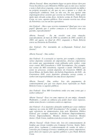 Alberto Youssef: -Bom, em primeiro lugar eu quero deixar claro pra
Vossa Excelência e pro Ministério Público que eu não sou o mentor
e nem o chefe desse esquema, como vem se mencionando na mídia e
na própria acusação aí, diz que eu sou o mentor e o chefe da
organização criminosa, bom, eu não sou. Eu sou apenas uma
engrenagem desse assunto que ocorria na Petrobrás. Tinha gente
muito mais elevada acima disso, inclusive acima de Paulo Roberto
Costa, no caso, agentes públicos. Esse assunto ocorria nas obras
da Petrobrás e eu era um dos operadores.
Juiz Federal: - Mas o que ocorria exatamente? Qual que era o seu
papel? Quando que o senhor começou a se envolver com essa
questão, especificamente?
Alberto Youssef: - Eu me envolvi com essa situação,
especificamente, de meio de 2005 ou setembro de 2005, outubro de
2005, até agora, no final de 2012, enquanto o Paulo Roberto
esteve na Diretoria da Petrobrás.
Juiz Federal:- Por intermédio do ex-Deputado Federal José
Janene?
Alberto Youssef: - Sim, senhor.
Juiz Federal:- E a acusação se reporta, por exemplo, a depósitos,
vários depósitos existentes de empreiteiras, diversas empreiteiras
em contas que supostamente eram utilizadas pelo senhor, como
essas contas MO Consultoria e GDF Investimentos. Por exemplo,
nas contas da MO consultoria, segundo o laudo 190/2014, que
existe no processo, existem depósitos do Consórcio NREST, da
Invest Minas, da Sanko Sider, da Galvão Engenharia, da OAS... da
Construtora OAS, esses depósitos efetuados nessas contas, o
senhor tem responsabilidade em cima desses depósitos?
Alberto Youssef: -Sim, senhor. Isso são pagamentos de
comissionamento pra que isso depois fosse repassado ao Paulo
Roberto Costa e a agentes públicos.
Juiz Federal:- Essa MO Consultoria então era uma conta que o
senhor utilizava?
Alberto Youssef: -Essa era uma empresa de um amigo, chamado
Waldomiro, e aonde eu utilizava pra poder fazer esses repasses,
emitia notas fiscais e contratos contra as empresas.
Juiz Federal:- E os depósitos efetuados também por essas similares
empresas na conta da GDF Investimentos? Por exemplo, eu tenho
aqui referência no demonstrativo feito pelo Ministério Público
Federal, por exemplo, depósitos da Piemonte Empreendimentos,
Treviso Empreendimento, Mendes Júnior, Consórcio Mendes
Junior, Clyde Union, também eram decorrentes dessas situações?
Alberto Youssef: -Clyde Union não. Isso foi comissionamento de
bombas que foram vendidos pra Camargo Correia. Sanko Sider,
parte disso, realmente é comissionamento de vendas de tubos e
conexões pra Camargo Correia e também pras outras empreiteiras,
parte disso foi repasse pra agentes públicos e pra Paulo Roberto
Costa.
 