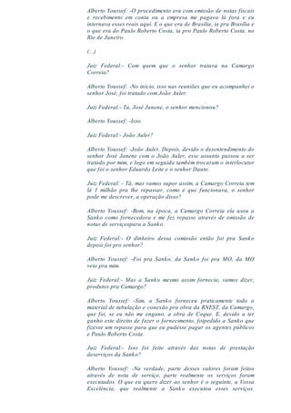 Alberto Youssef: -O procedimento era com emissão de notas fiscais
e recebimento em conta ou a empresa me pagava lá fora e eu
internava esses reais aqui. E o que era de Brasília, ia pra Brasília e
o que era do Paulo Roberto Costa, ia pro Paulo Roberto Costa, no
Rio de Janeiro.
(...)
Juiz Federal:- Com quem que o senhor tratava na Camargo
Correia?
Alberto Youssef: -No início, isso nas reuniões que eu acompanhei o
senhor José, foi tratado com João Auler.
Juiz Federal:- Ta, José Janene, o senhor mencionou?
Alberto Youssef: -Isso.
Juiz Federal:- João Auler?
Alberto Youssef: -João Auler. Depois, devido o desentendimento do
senhor José Janene com o João Auler, esse assunto passou a ser
tratado por mim, e logo em seguida também trocaram o interlocutor
que foi o senhor Eduardo Leite e o senhor Dauto.
Juiz Federal: - Tá, mas vamos supor assim, a Camargo Correia tem
lá 1 milhão pra lhe repassar, como é que funcionava, o senhor
pode me descrever, a operação disso?
Alberto Youssef: -Bom, na época, a Camargo Correia ela usou a
Sanko como fornecedora e me fez repasse através de emissão de
notas de serviçospara a Sanko.
Juiz Federal:- O dinheiro dessa comissão então foi pra Sanko
depois foi pro senhor?
Alberto Youssef: -Foi pra Sanko, da Sanko foi pra MO, da MO
veio pra mim.
Juiz Federal:- Mas a Sanko mesmo assim fornecia, vamos dizer,
produtos pra Camargo?
Alberto Youssef: -Sim, a Sanko forneceu praticamente todo o
material de tubulação e conexão pra obra da RNEST, da Camargo,
que foi, se eu não me engano, a obra de Coque. E, devido a ter
ganho este direito de fazer o fornecimento, foipedido a Sanko que
fizesse um repasse para que eu pudesse pagar os agentes públicos
e Paulo Roberto Costa.
Juiz Federal:- Isso foi feito através das notas de prestação
deserviços da Sanko?
Alberto Youssef: -Na verdade, parte desses valores foram feitos
através de nota de serviço, parte realmente os serviços foram
executados. O que eu quero dizer ao senhor é o seguinte, a Vossa
Excelência, que realmente a Sanko executou esses serviços.
 