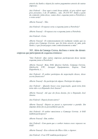 através da Sanko e depois fez outros pagamentos através de outras
empresas.
Juiz Federal: - Esse aqui o total dessa tabela, só pra referir aqui
pros presentes, é de 28 milhões... não, 29.210.787. Então a parte
da comissão vinha desse, vamos dizer, esquema junto a Petrobrás e
o resto seria?
Alberto Youssef: - Não.
Juiz Federal:- O repasse seria o esquema junto a Petrobrás?
Alberto Youssef: - O repasse era o esquema junto a Petrobrás.
Juiz Federal:- Certo.
Alberto Youssef: -O comissionamento foi realmente vendas que eu
efetuei pra Camargo Correia, que foi feita através de mim, pela
Sanko, e que foram pagas como comissionamento a mim."
303. Além da Camargo Correa, declinou o nome das demais
empresas que participaram do esquema criminoso:
"Juiz Federal:- Que outras empresas participavam desse mesmo
esquema junto a Petrobrás?
Alberto Youssef: -Bom, OAS, Queiroz Galvão, Camargo Correia,
Odebrecht, UTC, Jaraguá Equipamentos, Engesa, Tomé
Engenharia, é....
Juiz Federal:- O senhor participou da negociação desses, desse
acerto financeiro?
Alberto Youssef: -Eu participei de alguns. Participei de alguns.
Juiz Federal: - Quando houve essa negociação, quem teria feito
teria sido o ex-Deputado José Janene?
Alberto Youssef: -Até que ele ficou doente, foi o Deputado José
Janene.
Juiz Federal:- Depois foram outros?
Alberto Youssef: -Depois eu passei a representar o partido. Em
algumas delas fui eu pessoalmente que fiz.
Juiz Federal:- O senhor mencionou a Camargo Correia. A OAS
também participava?
Alberto Youssef: -Sim, senhor.
Juiz Federal:- Com quem que o senhor tratava esses repasses na
OAS?
Alberto Youssef: -Era o diretor da Óleo e Gás, o Agenor.
Juiz Federal:- E na UTC também participava?
 