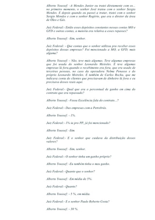 Alberto Youssef: -A Mendes Junior eu tratei diretamente com os...
no primeiro momento, o senhor José tratou com o senhor Sergio
Mendes. E depois quando eu passei a tratar, tratei com o senhor
Sergio Mendes e com o senhor Rogério, que era o diretor da área
de Óleo e Gás.
Juiz Federal:- Então esses depósitos constantes nessas contas MO e
GFD e outras contas, a maioria era relativa a esses repasses?
Alberto Youssef: -Sim, senhor.
Juiz Federal: - Que contas que o senhor utilizou pra receber esses
depósitos dessas empresas? Foi mencionado a MO, a GFD, mais
alguma?
Alberto Youssef: - Não, teve mais algumas. Teve algumas empresas
que foi usada do senhor Leonardo Meireles. E teve algumas
empresas lá fora,quando o recebimento era fora, que era usado de
terceiras pessoas, no caso da operadora Nelma Penasso e do
próprio Leonardo Meireles. E também de Carlos Rocha, que me
indicava conta de clientes que precisavam de dinheiro lá fora e eu
precisava desses reais aqui.
Juiz Federal:- Qual que era o percentual de ganho em cima do
contrato que era repassado?
Alberto Youssef: -Vossa Excelência fala do contrato...?
Juiz Federal:- Das empresas com a Petrobrás.
Alberto Youssef: - 1%.
Juiz Federal:- 1% ia pro PP, já foi mencionado?
Alberto Youssef: -Sim.
Juiz Federal:- E o senhor que cuidava da distribuição desses
valores?
Alberto Youssef: -Sim, senhor.
Juiz Federal:- O senhor tinha um ganho próprio?
Alberto Youssef: -Eu também tinha o meu ganho.
Juiz Federal:- Quanto que o senhor?
Alberto Youssef: -Em média de 5%.
Juiz Federal:- Quanto?
Alberto Youssef: - 5 %, em média.
Juiz Federal:- E o senhor Paulo Roberto Costa?
Alberto Youssef: - 30 %.
 