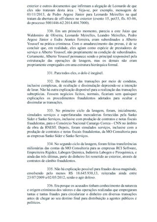 exterior e outros documentos que infirmam a alegação de Leonardo de que
eles não tratavam desta área . Veja-se, por exemplo, mensagem de
01/11/2013, de Pedro Argese Júnior para Leonardo Meirelles na qual
tratam da abertura de off-shores no exterior (evento 15, pet33, fls. 83-86,
do processo 5001446-62.2014.404.7000).
330. Em um primeiro momento, parecia a este Juízo que
Waldomiro de Oliveira, Leonardo Meirelles, Leandro Meirelles, Pedro
Argese Júnior e Esdra Arantes Ferreira, eram subordinados a Alberto
Youssef na prática criminosa. Com o amadurecimento das provas, é de se
concluir que, em realidade, eles agiam como espécie de prestadores de
serviço a Alberto Youssef, não propriamente na condição de subordinados.
Certamente, Alberto Youssef permanece sendo o principal responsável pela
estruturação das operações de lavagem, mas os demais não eram
propriamente empregados em uma estrutura hierárquica formal.
331. Para todos eles, o dolo é inegável.
332. Da realização das transações por meio de condutas,
inclusive complexas, de ocultação e dissimulação depreende-se a intenção
de lavar. Não há outra explicação disponível para a realização das transações
subreptícias. Fossem negócios lícitos, normais, ficariam sem quaisquer
explicações os procedimentos fraudulentos adotados para ocultar e
dissimular as transações.
333. No primeiro ciclo da lavagem, foram, inicialmente,
simulados serviços e superfaturadas mercadorias fornecidas pela Sanko
Sider e Sanko Serviços, inclusive com produção de contratos e notas fiscais
fraudulentas, para o Consórcio Nacional Camargo Correa - CNN no âmbito
da obra da RNEST. Depois, foram simulados serviços, inclusive com a
produção de contratos e notas fiscais fraudulentas, da MO Consultoria para
as empresas Sanko Sider e Sanko Serviços.
334. No segundo ciclo da lavagem, foram feitas transferências
milionárias das contas da MO Consultoria para as empresas RCI Software,
Empreiteira Rigidez, Labogen Quimíca, Indústria Labogen e Piroquímica, e
ainda das três últimas, parte do dinheiro foi remetido ao exterior, através de
contratos de câmbio fraudulentos.
335. Não há explicação possível para fraudes dessa magnitude,
envolvendo pelo menos R$ 18.645.930,13, reiteradas ainda entre
23/07/2009 a 02/05/2012, senão o agir doloso.
336. Era porque os acusados tinham conhecimento da natureza
e origem criminosa dos valores e das operações realizadas que empregaram
tantas e tantas fraudes para circularizar o dinheiro em diversas transações
antes de chegar ao seu destino final para distribuição a agentes públicos e
políticos.
 