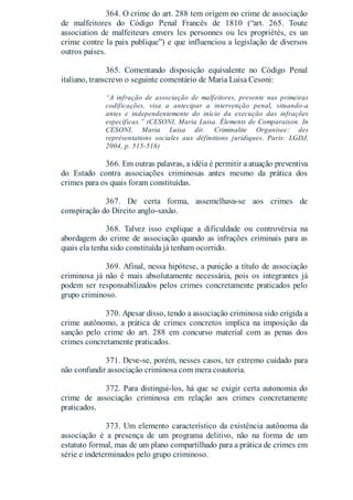 364. O crime do art. 288 tem origem no crime de associação
de malfeitores do Código Penal Francês de 1810 (“art. 265. Toute
association de malfeiteurs envers les personnes ou les propriétés, es un
crime contre la paix publique”) e que influenciou a legislação de diversos
outros países.
365. Comentando disposição equivalente no Código Penal
italiano, transcrevo o seguinte comentário de Maria Luisa Cesoni:
“A infração de associação de malfeitores, presente nas primeiras
codificações, visa a antecipar a intervenção penal, situando-a
antes e independentemente do início da execução das infrações
específicas.” (CESONI, Maria Luisa. Élements de Comparaison. In
CESONI, Maria Luisa dir. Criminalite Organisee: des
représentations sociales aux définitions juridiques. Paris: LGDJ,
2004, p. 515-516)
366. Em outras palavras, a idéia é permitir a atuação preventiva
do Estado contra associações criminosas antes mesmo da prática dos
crimes para os quais foram constituídas.
367. De certa forma, assemelhava-se aos crimes de
conspiração do Direito anglo-saxão.
368. Talvez isso explique a dificuldade ou controvérsia na
abordagem do crime de associação quando as infrações criminais para as
quais ela tenha sido constituída já tenham ocorrido.
369. Afinal, nessa hipótese, a punição a título de associação
criminosa já não é mais absolutamente necessária, pois os integrantes já
podem ser responsabilizados pelos crimes concretamente praticados pelo
grupo criminoso.
370. Apesar disso, tendo a associação criminosa sido erigida a
crime autônomo, a prática de crimes concretos implica na imposição da
sanção pelo crime do art. 288 em concurso material com as penas dos
crimes concretamente praticados.
371. Deve-se, porém, nesses casos, ter extremo cuidado para
não confundir associação criminosa com mera coautoria.
372. Para distingui-los, há que se exigir certa autonomia do
crime de associação criminosa em relação aos crimes concretamente
praticados.
373. Um elemento característico da existência autônoma da
associação é a presença de um programa delitivo, não na forma de um
estatuto formal, mas de um plano compartilhado para a prática de crimes em
série e indeterminados pelo grupo criminoso.
 