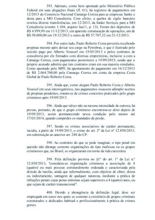 393. Ademais, como bem apontado pelo Ministério Público
Federal em suas alegações finais (fl. 61), há registros de pagamentos em
12/2013 do Consórcio Nacional Camargo Correa para as empresas Sanko e
desta para a MO Consultoria. Com efeito, a quebra de sigilo bancário
revelou diveras transferências, em 12/2013, da Sanko Serviços para a MO
Consultoria (evento 1.104, arquivo lau11, p. 13). Foram dez depósitos de
R$ 4.999,99 em 11/12/2013, em aparente estruturação de operações, um de
R$ 50.000,00 em 19/12/2013 e outro de R$ 57.707,32 em 21/12/2013.
394. Por outro lado, Paulo Roberto Costa persistiu recebendo
propinas mesmo após deixar seu cargo na Petrobras, o que é ilustrado pelo
veículo pago por Alberto Youssef em 15/05/2013 e pelos contratos de
consultoria por ele firmados com diversas empreiteiras, inclusive a com a
Camargo Correa, com pagamentos posteriores a 19/09/2015, sendo que o
próprio acusado admitiu que tais contratos eram em sua maioria simulados.
Como apontado pelo MPF, há apontamento do pagamento em 16/12/2013
de R$ 2.064.700,00 pela Camargo Correa em conta da empresa Costa
Global de Paulo Roberto Costa.
395. Ainda que, como alegam Paulo Roberto Costa e Alberto
Youssef em seus interrogatórios, tais pagamentos visassem adimplir acertos
de propinas pendentes, tratam-se de crimes concretos praticados pelo grupo
criminoso após 19/09/2013.
396. Ainda que talvez não na mesma intensidade de outrora, há
provas, portanto, de que o grupo criminoso encontrava-se ativo depois de
19/09/2013, assim permanecendo nessa condição pelo menos até
17/03/2014, quando cumpridos os mandados de prisão.
397. Sendo os crimes associativos de caráter permanente,
incidiu, a partir de 19/09/2013, o crime do art. 2º da Lei nº 12.850/2013,
em substituição ao anterior art. 288 do CP.
398. Ao contrário do que se pode imaginar, o tipo penal em
questão não abrange somente organizações do tipo mafiosas ou os grupos
criminosos que, no Brasil, se organizaram em torno da vida carcerária.
399. Pela definição prevista no §1º do art. 1º da Lei n.º
12.850/2013, "considera-se organização criminosa a associação de 4
(quatro) ou mais pessoas estruturalmente ordenada e caracterizada pela
divisão de tarefas, ainda que informalmente, com objetivo de obter, direta
ou indiretamente, vantagem de qualquer natureza, mediante a prática de
infrações penais cujas penas máximas sejam superiores a 4 (quatro) anos, ou
que sejam de caráter transnacional".
400. Devido a abrangência da definição legal, deve ser
empregada em casos nos quais se constate a existência de grupos criminais
estruturados e dedicados habitual e profissionalmente à prática de crimes
graves.
 