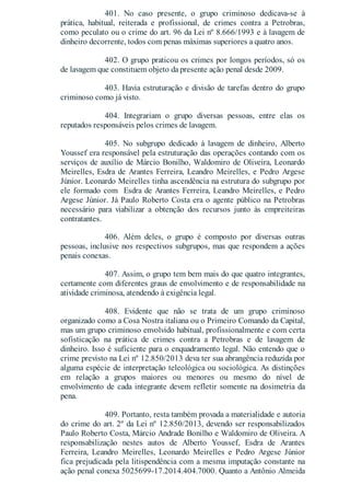 401. No caso presente, o grupo criminoso dedicava-se à
prática, habitual, reiterada e profissional, de crimes contra a Petrobras,
como peculato ou o crime do art. 96 da Lei nº 8.666/1993 e à lavagem de
dinheiro decorrente, todos com penas máximas superiores a quatro anos.
402. O grupo praticou os crimes por longos períodos, só os
de lavagem que constituem objeto da presente ação penal desde 2009.
403. Havia estruturação e divisão de tarefas dentro do grupo
criminoso como já visto.
404. Integrariam o grupo diversas pessoas, entre elas os
reputados responsáveis pelos crimes de lavagem.
405. No subgrupo dedicado à lavagem de dinheiro, Alberto
Youssef era responsável pela estruturação das operações contando com os
serviços de auxílio de Márcio Bonilho, Waldomiro de Oliveira, Leonardo
Meirelles, Esdra de Arantes Ferreira, Leandro Meirelles, e Pedro Argese
Júnior. Leonardo Meirelles tinha ascendência na estrutura do subgrupo por
ele formado com Esdra de Arantes Ferreira, Leandro Meirelles, e Pedro
Argese Júnior. Já Paulo Roberto Costa era o agente público na Petrobras
necessário para viabilizar a obtenção dos recursos junto às empreiteiras
contratantes.
406. Além deles, o grupo é composto por diversas outras
pessoas, inclusive nos respectivos subgrupos, mas que respondem a ações
penais conexas.
407. Assim, o grupo tem bem mais do que quatro integrantes,
certamente com diferentes graus de envolvimento e de responsabilidade na
atividade criminosa, atendendo à exigência legal.
408. Evidente que não se trata de um grupo criminoso
organizado como a Cosa Nostra italiana ou o Primeiro Comando da Capital,
mas um grupo criminoso envolvido habitual, profissionalmente e com certa
sofisticação na prática de crimes contra a Petrobras e de lavagem de
dinheiro. Isso é suficiente para o enquadramento legal. Não entendo que o
crime previsto na Lei nº 12.850/2013 deva ter sua abrangência reduzida por
alguma espécie de interpretação teleológica ou sociológica. As distinções
em relação a grupos maiores ou menores ou mesmo do nível de
envolvimento de cada integrante devem refletir somente na dosimetria da
pena.
409. Portanto, resta também provada a materialidade e autoria
do crime do art. 2º da Lei nº 12.850/2013, devendo ser responsabilizados
Paulo Roberto Costa, Márcio Andrade Bonilho e Waldomiro de Oliveira. A
responsabilização nestes autos de Alberto Youssef, Esdra de Arantes
Ferreira, Leandro Meirelles, Leonardo Meirelles e Pedro Argese Júnior
fica prejudicada pela litispendência com a mesma imputação constante na
ação penal conexa 5025699-17.2014.404.7000. Quanto a Antônio Almeida
 