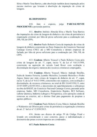 Silva e Murilo Tena Barrios, cabe absolvição também desta imputação pelos
mesmo motivos que levaram à absolvição da imputação do crime de
lavagem.
III. DISPOSITIVO
410. Ante o exposto, julgo PARCIALMENTE
PROCEDENTE a pretensão punitiva.
411. Absolvo Antônio Almeida Silva e Murilo Tena Barrios
das imputações de crime de lavagem de dinheiro e de crime de pertinência à
organização criminal, por falta de prova suficiente para a condenação (art.
386, VII, do CPP).
412. Absolvo Paulo Roberto Costa da imputação do crime de
lavagem de dinheiro consistente no fluxo financeiro do Consórcio Nacional
Camargo Correa CNCC até a MO Consultoria e demais empresas de
fachada, por falta de prova suficiente para a condenação (art. 386, VII, do
CPP).
413. Condeno Alberto Youssef e Paulo Roberto Costa pelo
crime de lavagem do art. 1º, caput, inciso V, da Lei nº 9.613/1998,
consistente na aquisição do veículo Land Rover com ocultação e
dissimulação da origem e natureza dos recursos criminosos empregados.
414. Condeno Alberto Youssef, Márcio Andrade Bonilho,
Esdra de Arantes Ferreira, Leandro Meirelles, Leonardo Meirelles e Pedro
Argese Júnior por vinte crimes de lavagem de dinheiro do art. 1º, caput,
inciso V, da Lei nº 9.613/1998, consistentes nos repasses, com ocultação e
dissimulação, de recursos criminosos, no total de R$ 18.645.930,13, entre
23/07/2009 a 02/05/2012, e decorrentes de superfaturamento e sobrepreço
na obra da RNEST, do Consórcio Nacional Camargo Correa, passando pelas
empresas Sanko, MO Consultoria, Empreiteira Rigidez, RCI Software,
Labone Química, Indústria Labogen e Piroquímica, com operações ainda de
remessas ao exterior, até o destino final para pagamento de propinas a
agentes públicos.
415. Condeno Paulo Roberto Costa, Márcio Andrade Bonilho
e Waldomiro de Oliveira pelo crime de pertinência a organização criminosa
do art. 2.º da Lei nº 12.850/2013.
416. Atento aos dizeres do artigo 59 do Código Penal e
levando em consideração o caso concreto, passo à individualização e
dosimetria das penas a serem impostas aos condenados.
417. Paulo Roberto Costa:
 