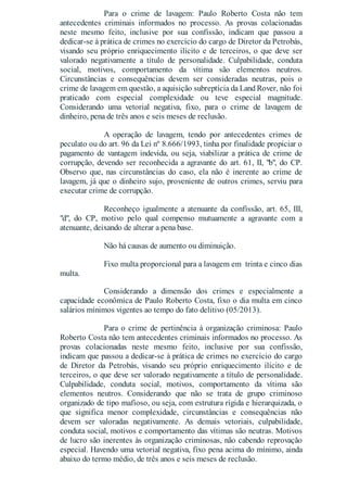 Para o crime de lavagem: Paulo Roberto Costa não tem
antecedentes criminais informados no processo. As provas colacionadas
neste mesmo feito, inclusive por sua confissão, indicam que passou a
dedicar-se à prática de crimes no exercício do cargo de Diretor da Petrobás,
visando seu próprio enriquecimento ilícito e de terceiros, o que deve ser
valorado negativamente a título de personalidade. Culpabilidade, conduta
social, motivos, comportamento da vítima são elementos neutros.
Circunstâncias e consequências devem ser consideradas neutras, pois o
crime de lavagem em questão, a aquisição subreptícia da Land Rover, não foi
praticado com especial complexidade ou teve especial magnitude.
Considerando uma vetorial negativa, fixo, para o crime de lavagem de
dinheiro, pena de três anos e seis meses de reclusão.
A operação de lavagem, tendo por antecedentes crimes de
peculato ou do art. 96 da Lei nº 8.666/1993, tinha por finalidade propiciar o
pagamento de vantagem indevida, ou seja, viabilizar a prática de crime de
corrupção, devendo ser reconhecida a agravante do art. 61, II, "b", do CP.
Observo que, nas circunstâncias do caso, ela não é inerente ao crime de
lavagem, já que o dinheiro sujo, proveniente de outros crimes, serviu para
executar crime de corrupção.
Reconheço igualmente a atenuante da confissão, art. 65, III,
"d", do CP, motivo pelo qual compenso mutuamente a agravante com a
atenuante, deixando de alterar a pena base.
Não há causas de aumento ou diminuição.
Fixo multa proporcional para a lavagem em trinta e cinco dias
multa.
Considerando a dimensão dos crimes e especialmente a
capacidade econômica de Paulo Roberto Costa, fixo o dia multa em cinco
salários mínimos vigentes ao tempo do fato delitivo (05/2013).
Para o crime de pertinência à organização criminosa: Paulo
Roberto Costa não tem antecedentes criminais informados no processo. As
provas colacionadas neste mesmo feito, inclusive por sua confissão,
indicam que passou a dedicar-se à prática de crimes no exercício do cargo
de Diretor da Petrobás, visando seu próprio enriquecimento ilícito e de
terceiros, o que deve ser valorado negativamente a título de personalidade.
Culpabilidade, conduta social, motivos, comportamento da vítima são
elementos neutros. Considerando que não se trata de grupo criminoso
organizado de tipo mafioso, ou seja, com estrutura rígida e hierarquizada, o
que significa menor complexidade, circunstâncias e consequências não
devem ser valoradas negativamente. As demais vetoriais, culpabilidade,
conduta social, motivos e comportamento das vítimas são neutras. Motivos
de lucro são inerentes às organização criminosas, não cabendo reprovação
especial. Havendo uma vetorial negativa, fixo pena acima do mínimo, ainda
abaixo do termo médio, de três anos e seis meses de reclusão.
 