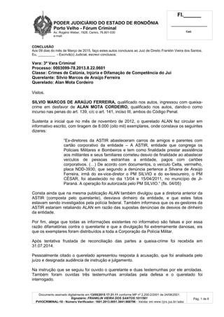 PODER JUDICIÁRIO DO ESTADO DE RONDÔNIA
Porto Velho - Fórum Criminal
Av. Rogério Weber, 1928, Centro, 76.801-030
e-mail:
Fl.______
_________________________
Cad.
Documento assinado digitalmente em 13/05/2015 17:31:11 conforme MP nº 2.200-2/2001 de 24/08/2001.
Signatário: FRANKLIN VIEIRA DOS SANTOS:1011561
PVH3CRIMINAL-18 - Número Verificador: 1601.2013.0051.3841.668796 - Validar em www.tjro.jus.br/adoc
Pág. 1 de 6
CONCLUSÃO
Aos 09 dias do mês de Março de 2015, faço estes autos conclusos ao Juiz de Direito Franklin Vieira dos Santos.
Eu, _________ - Escrivã(o) Judicial, escrevi conclusos.
Vara: 3ª Vara Criminal
Processo: 0003099-78.2013.8.22.0601
Classe: Crimes de Calúnia, Injúria e Difamação de Competência do Jui
Querelante: Silvio Marcos de Araújo Ferreira
Querelado: Alan Mota Cordeiro
Vistos.
SILVIO MARCOS DE ARAÚJO FERREIRA, qualificado nos autos, ingressou com queixa-
crime em desfavor de ALAN MOTA CORDEIRO, qualificado nos autos, dando-o como
incurso nas penas do art. 139, c/c o art. 141, inciso III, ambos do Código Penal.
Sustenta a inicial que no mês de novembro de 2012, o querelado ALAN fez circular em
informativo escrito, com tiragem de 8.000 (oito mil) exemplares, onde constava os seguintes
dizeres:
“Ex-diretores da ASTIR abasteceram carros de amigos e parentes com
cartão corporativo da entidade – A ASTIR, entidade que congrega os
Policiais Militares e Bombeiros e tem como finalidade prestar assistência
aos militantes e seus familiares cometeu desvio de finalidade ao abastecer
veículos de pessoas estranhas a entidade, pagos com cartões
corporativos. (…) De acordo com documentos, o veículo Celta, vermelho,
placa NDD-3930, que segundo a denúncia pertence a Silvana de Araújo
Ferreira, irmã do ex-vice-diretor o PM SILVIO e do ex-tesoureiro, o PM
CÈSAR, foi abastecido no dia 13/04 e 15/04/2011, no município de Ji-
Paraná. A operação foi autorizada pelo PM SILVIO.” (fls. 04/05)
Consta ainda que na mesma publicação ALAN também divulgou que a diretoria anterior da
ASTIR (composta pelo querelante), desviava dinheiro da entidade, e que estes fatos
estavam sendo investigados pela polícia federal. Também informava que os ex-gestores da
ASTIR estariam retaliando ALAN em razão das supostas denúncias de desvios de dinheiro
da entidade.
Por fim, alega que todas as informações existentes no informativo são falsas e por essa
razão difamatórias contra o querelante e que a divulgação foi extremamente danosas, eis
que os exemplares foram distribuídos a toda a Corporação da Polícia Militar.
Após tentativa frustada de reconciliação das partes a queixa-crime foi recebida em
31.07.2014.
Pessoalmente citado o querelado apresentou resposta à acusação, que foi analisada pelo
juízo e designada audiência de instrução e julgamento.
Na instrução que se seguiu foi ouvido o querelante e duas testemunhas por ele arroladas.
Também foram ouvidas três testemunhas arroladas pela defesa e o querelado foi
interrogado.
 