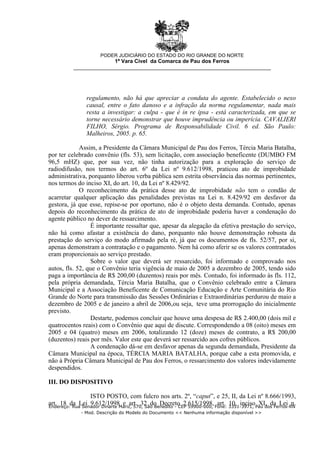 regulamento, não há que apreciar a conduta do agente. Estabelecido o nexo
causal, entre o fato danoso e a infração da norma regulamentar, nada mais
resta a investigar: a culpa - que é in re ipsa - está caracterizada, em que se
torne necessário demonstrar que houve imprudência ou imperícia. CAVALIERI
FILHO, Sérgio. Programa de Responsabilidade Civil. 6 ed. São Paulo:
Malheiros, 2005. p. 65.
Assim, a Presidente da Câmara Municipal de Pau dos Ferros, Tércia Maria Batalha,
por ter celebrado convênio (fls. 53), sem licitação, com associação beneficente (DUMBO FM
96,5 mHZ) que, por sua vez, não tinha autorização para a exploração do serviço de
radiodifusão, nos termos do art. 6º da Lei nº 9.612/1998, praticou ato de improbidade
administrativa, porquanto liberou verba pública sem estrita observância das normas pertinentes,
nos termos do inciso XI, do art. 10, da Lei nº 8.429/92.
O reconhecimento da prática desse ato de improbidade não tem o condão de
acarretar qualquer aplicação das penalidades previstas na Lei n. 8.429/92 em desfavor da
gestora, já que esse, repise-se por oportuno, não é o objeto desta demanda. Contudo, apenas
depois do reconhecimento da prática de ato de improbidade poderia haver a condenação do
agente público no dever de ressarcimento.
É importante ressaltar que, apesar da alegação da efetiva prestação do serviço,
não há como afastar a existência do dano, porquanto não houve demonstração robusta da
prestação do serviço do modo afirmado pela ré, já que os documentos de fls. 52/57, por si,
apenas demonstram a contratação e o pagamento. Nem há como aferir se os valores contratados
eram proporcionais ao serviço prestado.
Sobre o valor que deverá ser ressarcido, foi informado e comprovado nos
autos, fls. 52, que o Convênio teria vigência de maio de 2005 a dezembro de 2005, tendo sido
paga a importância de R$ 200,00 (duzentos) reais por mês. Contudo, foi informado às fls. 112,
pela própria demandada, Tércia Maria Batalha, que o Convênio celebrado entre a Câmara
Municipal e a Associação Beneficente de Comunicação Educação e Arte Comunitária do Rio
Grande do Norte para transmissão das Sessões Ordinárias e Extraordinárias perdurou de maio a
dezembro de 2005 e de janeiro a abril de 2006,ou seja, teve uma prorrogação do inicialmente
previsto.
Destarte, podemos concluir que houve uma despesa de R$ 2.400,00 (dois mil e
quatrocentos reais) com o Convênio que aqui de discute. Correspondendo a 08 (oito) meses em
2005 e 04 (quatro) meses em 2006, totalizando 12 (doze) meses de contrato, a R$ 200,00
(duzentos) reais por mês. Valor este que deverá ser ressarcido aos cofres públicos.
A condenação dá-se em desfavor apenas da segunda demandada, Presidente da
Câmara Municipal na época, TÉRCIA MARIA BATALHA, porque cabe a esta promovida, e
não à Própria Câmara Municipal de Pau dos Ferros, o ressarcimento dos valores indevidamente
despendidos.
III. DO DISPOSITIVO
ISTO POSTO, com fulcro nos arts. 2º, “caput”, e 25, II, da Lei nº 8.666/1993,
art. 18 da Lei 9.612/1998 e art. 32 do Decreto 2.615/1998, art. 10, inciso XI, da Lei n.
PODER JUDICIÁRIO DO ESTADO DO RIO GRANDE DO NORTE
1ª Vara Cível da Comarca de Pau dos Ferros
__________________________________________________________________
Endereço: Rua Senador Dinarte Mariz, 570, São Benedito - CEP 59900-000, Fone: 3351-3971, Pau dos Ferros-RN
- Mod. Descrição do Modelo do Documento << Nenhuma informação disponível >>
 