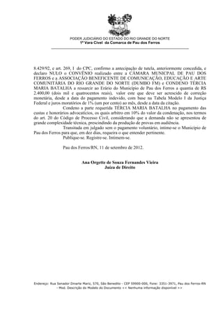 8.429/92, e art. 269, I do CPC, confirmo a antecipação de tutela, anteriormente concedida, e
declaro NULO o CONVÊNIO realizado entre a CÂMARA MUNICPAL DE PAU DOS
FERROS e a ASSOCIAÇÃO BENEFICENTE DE COMUNICAÇÃO, EDUCAÇÃO E ARTE
COMUNITÁRIA DO RIO GRANDE DO NORTE (DUMBO FM) e CONDENO TÉRCIA
MARIA BATALHA a ressarcir ao Erário do Município de Pau dos Ferros a quantia de R$
2.400,00 (dois mil e quatrocentos reais), valor este que deve ser acrescido de correção
monetária, desde a data do pagamento indevido, com base na Tabela Modelo I da Justiça
Federal e juros moratórios de 1% (um por cento) ao mês, desde a data da citação.
Condeno a parte requerida TÉRCIA MARIA BATALHA no pagamento das
custas e honorários advocatícios, os quais arbitro em 10% do valor da condenação, nos termos
do art. 20 do Código de Processo Civil, considerando que a demanda não se apresentou de
grande complexidade técnica, prescindindo da produção de provas em audiência.
Transitada em julgado sem o pagamento voluntário, intime-se o Município de
Pau dos Ferros para que, em dez dias, requeira o que entender pertinente.
Publique-se. Registre-se. Intimem-se.
Pau dos Ferros/RN, 11 de setembro de 2012.
Ana Orgette de Souza Fernandes Vieira
Juíza de Direito
PODER JUDICIÁRIO DO ESTADO DO RIO GRANDE DO NORTE
1ª Vara Cível da Comarca de Pau dos Ferros
__________________________________________________________________
Endereço: Rua Senador Dinarte Mariz, 570, São Benedito - CEP 59900-000, Fone: 3351-3971, Pau dos Ferros-RN
- Mod. Descrição do Modelo do Documento << Nenhuma informação disponível >>
 