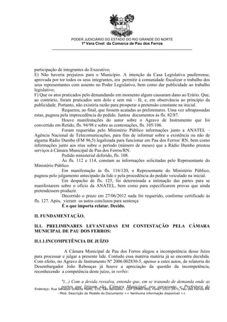 participação de integrantes do Executivo;
E) Não haveria prejuízos para o Município. A intenção da Casa Legislativa pauferrense,
aprovada por tor todos os seus integrantes, era permitir à comunidade fiscalizar o trabalho dos
seus representantes com assento no Poder Legislativo, bem como dar publicidade ao trabalho
legislativo;
F) Que os atos praticados pelo demandando em momento algum causaram dano ao Erário. Que,
ao contrário, foram praticados sem dolo e sem má – fé, e, em observância ao princípio da
publicidade. Portanto, não existiria razão para prosperar a pretensão constante na inicial.
Requereu, ao final, que fossem acatadas as preliminares. Uma vez ultrapassadas
estas, pugnou pela improcedência do pedido. Juntou documentos às fls. 82/87.
Houve manifestações do autor sobre o Agravo de Instrumento que foi
convertido em Retido, fls. 94/98 e sobre as contestações, fls. 105/106.
Foram requeridas pelo Ministério Público informações junto a ANATEL –
Agência Nacional de Telecomunicações, para fins de informar sobre a existência ou não de
alguma Rádio Dumbo (FM 96,5) legalizada para funcionar em Pau dos Ferros/ RN, bem como
informações junto aos réus sobre o período (número de meses) que a Rádio Dumbo prestou
serviços à Câmara Municipal de Pau dos Ferros/RN.
Pedido ministerial deferido, fls. 108.
Às fls. 112 e 114, constam as informações solicitadas pelo Representante do
Ministério Público.
Em manifestação às fls. 116/120, o Representante do Ministério Público,
pugnou pelo julgamento antecipado da lide e pela procedência do pedido veiculado na inicial.
Em despacho de fls. 125, foi determinada a intimação das partes para se
manifestarem sobre o ofício da ANATEL, bem como para especificarem provas que ainda
pretendessem produzir.
Decorrido o prazo em 27/06/2012 nada foi requerido, conforme certificado às
fls. 127. Após, vieram os autos conclusos para sentença
É o que importa relatar. Decido.
II. FUNDAMENTAÇÃO.
II.1. PRELIMINARES LEVANTADAS EM CONTESTAÇÃO PELA CÂMARA
MUNICIPAL DE PAU DOS FERROS:
II.1.1.INCOMPETÊNCIA DE JUÍZO
A Câmara Municipal de Pau dos Ferros alegou a incompetência desse Juízo
para processar e julgar a presente lide. Contudo essa matéria matéria já se encontra decidida.
Com efeito, no Agravo de Instrumento Nº 2006.002830-5, apenso a estes autos, de relatoria do
Desembargador João Rebouças já houve a apreciação da questão da incompetência,
reconhecendo a competência deste juízo, in verbis:
"(...) Com a devida ressalva, entendo que, em se tratando de demanda onde as
partes que litigam são, Câmara Municipal, ora agravante, e Prefeitura do
PODER JUDICIÁRIO DO ESTADO DO RIO GRANDE DO NORTE
1ª Vara Cível da Comarca de Pau dos Ferros
__________________________________________________________________
Endereço: Rua Senador Dinarte Mariz, 570, São Benedito - CEP 59900-000, Fone: 3351-3971, Pau dos Ferros-RN
- Mod. Descrição do Modelo do Documento << Nenhuma informação disponível >>
 