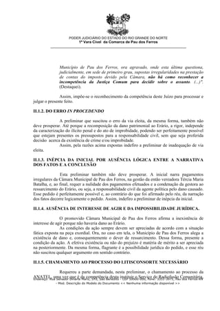 Município de Pau dos Ferros, ora agravado, onde esta última questiona,
judicialmente, em sede de primeiro grau, supostas irregularidades na prestação
de contas do imposto devido pela Câmara, não há como reconhecer a
incompetência da Justiça Comum para decidir sobre o assunto. (...)".
(Destaquei).
Assim, impõe-se o reconhecimento da competência deste Juízo para processar e
julgar o presente feito.
II.1.2. DO ERRO IN PROCEDENDO
A preliminar que suscitou o erro da via eleita, da mesma forma, também não
deve prosperar. Até porque a recomposição da dano patrimonial ao Erário, a rigor, independe
da caracterização do ilícito penal e do ato de improbidade, podendo ser perfeitamente possível
que estejam presentes os pressupostos para a responsabilidade civil, sem que seja proferida
decisão acerca da existência de crime e/ou improbidade.
Assim, pela razões acima expostas indefiro a preliminar de inadequação de via
eleita.
II.1.3. INÉPCIA DA INICIAL POR AUSÊNCIA LÓGICA ENTRE A NARRATIVA
DOS FATOS E A CONCLUSÃO
Esta preliminar também não deve prosperar. A inicial narra pagamentos
irregulares da Câmara Municipal de Pau dos Ferros, na gestão da então vereadora Tércia Maria
Batalha, e, ao final, requer a nulidade dos pagamentos efetuados e a condenação da gestora ao
ressarcimento do Erário, ou seja, a responsabilidade civil da agente política pelo dano causado.
Esse pedido é perfeitamente possível e, ao contrário do que foi afirmado pelo réu, da narração
dos fatos decorre logicamente o pedido. Assim, indefiro a preliminar de inépcia da inicial.
II.1.4. AUSÊNCIA DE INTERESSE DE AGIR E DA IMPOSSIBILIDADE JURÍDICA.
O promovido Câmara Municipal de Pau dos Ferros afirma a inexistência de
interesse de agir porque não haveria dano ao Erário.
As condições da ação sempre devem ser apreciadas de acordo com a situação
fática exposta na peça exordial. Ora, no caso em tela, o Município de Pau dos Ferros alega a
existência de dano e, consequentemente o dever de ressarcimento. Dessa forma, presente a
condição da ação. A efetiva existência ou não do prejuízo é matéria de mérito a ser apreciada
na posteriormente. Da mesma forma, flagrante é a possibilidade jurídica do pedido, e esse réu
não suscitou qualquer argumento em sentido contrário.
II.1.5. CHAMAMENTO AO PROCESSO DO LITISCONSORTE NECESSÁRIO
Requereu a parte demandada, nesta preliminar, o chamamento ao processo da
ANATEL, uma vez que é da competência desta instituir o Serviço de Radiofusão Comunitária,
PODER JUDICIÁRIO DO ESTADO DO RIO GRANDE DO NORTE
1ª Vara Cível da Comarca de Pau dos Ferros
__________________________________________________________________
Endereço: Rua Senador Dinarte Mariz, 570, São Benedito - CEP 59900-000, Fone: 3351-3971, Pau dos Ferros-RN
- Mod. Descrição do Modelo do Documento << Nenhuma informação disponível >>
 