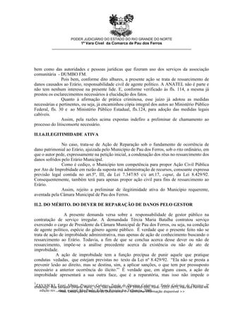 1
ZAVASCKI, Teori Albino. Processo Coletivo. Tutela de Direitos Coletivos e Tutela Coletiva de Direitos. 3ª
edição rev., atual. e ampl. São Paulo: Editora Revista dos Tribunais, 2008.
bem como das autoridades e pessoas jurídicas que fizeram uso dos serviços da associação
comunitária - DUMBO FM.
Pois bem, conforme dito alhures, a presente ação se trata de ressarcimento de
danos causados ao Erário, responsabilidade civil de agente político. A ANATEL não é parte e
não tem nenhum interesse na presente lide. E, conforme verificado às fls. 114, a mesma já
prestou os esclarecimentos necessários à elucidação dos fatos.
Quanto à afirmação de prática criminosa, esse juízo já adotou as medidas
necessárias e pertinentes, ou seja, já encaminhou cópia integral dos autos ao Ministério Público
Federal, fls. 30 e ao Ministério Público Estadual, fls.124, para adoção das medidas legais
cabíveis.
Assim, pela razões acima expostas indefiro a preliminar de chamamento ao
processo do litisconsorte necessário.
II.1.6.ILEGITIMIDADE ATIVA
No caso, trata-se de Ação de Reparação sob o fundamento de ocorrência de
dano patrimonial ao Erário, ajuizada pelo Município de Pau dos Ferros, sob o rito ordinário, em
que o autor pede, expressamente na petição inicial, a condenação dos réus no ressarcimento dos
danos sofridos pelo Erário Municipal.
Como é cediço, o Município tem competência para propor Ação Civil Pública
por Ato de Improbidade em razão da suposta má administração de recursos, consoante expressa
previsão legal contida no art.5º, III, da Lei 7.347/85 c/c art.17, caput, da Lei 8.429/92.
Consequentemente, também terá para apenas propor ação civil para fins de ressarcimento ao
Erário.
Assim, rejeito a preliminar de ilegitimidade ativa do Município requerente,
aventada pela Câmara Municipal de Pau dos Ferros.
II.2. DO MÉRITO. DO DEVER DE REPARAÇÃO DE DANOS PELO GESTOR
A presente demanda versa sobre a responsabilidade de gestor público na
contratação de serviço irregular. A demandada Tércia Maria Batalha contratou serviço
exercendo o cargo de Presidente da Câmara Municipal de Pau dos Ferros, ou seja, na condição
de agente político, espécie do gênero agente público. É verdade que o presente feito não se
trata de ação de improbidade administrativa, mas apenas de ação de conhecimento buscando o
ressarcimento ao Erário. Todavia, a fim de que se conclua acerca desse dever ou não de
ressarcimento, impõe-se a análise precedente acerca da existência ou não de ato de
improbidade.
A ação de improbidade tem a função precípua de punir aquele que pratique
condutas vedadas, que estejam previstas no texto da Lei nº 8.429/92. “Ela não se presta a
prevenir lesão ao direito, mas se destina, sim, a aplicar sanções, o que tem por pressuposto
necessário a anterior ocorrência do ilícito.”1
É verdade que, em alguns casos, a ação de
improbidade apresentará a sua outra face, que é a reparatória, mas isso não impede o
PODER JUDICIÁRIO DO ESTADO DO RIO GRANDE DO NORTE
1ª Vara Cível da Comarca de Pau dos Ferros
__________________________________________________________________
Endereço: Rua Senador Dinarte Mariz, 570, São Benedito - CEP 59900-000, Fone: 3351-3971, Pau dos Ferros-RN
- Mod. Descrição do Modelo do Documento << Nenhuma informação disponível >>
 