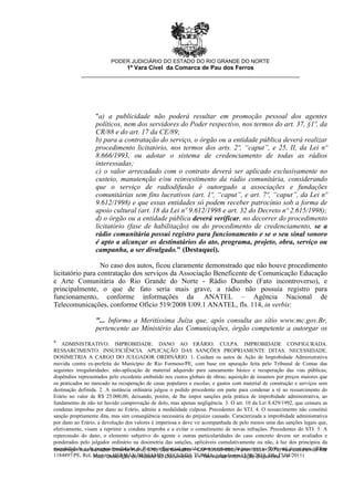 4
ADMINISTRATIVO. IMPROBIDADE. DANO AO ERÁRIO. CULPA. IMPROBIDADE CONFIGURADA.
RESSARCIMENTO. INSUFICIÊNCIA. APLICAÇÃO DAS SANÇÕES PROPRIAMENTE DITAS. NECESSIDADE.
DOSIMETRIA A CARGO DO JULGADOR ORDINÁRIO. 1. Cuidam os autos de Ação de Improbidade Administrativa
movida contra ex-prefeita do Município de Rio Formoso/PE, com base em apuração feita pelo Tribunal de Contas das
seguintes irregularidades: não-aplicação de material adquirido para saneamento básico e recuperação das vias públicas;
dispêndios representados pelo excedente embutido nos custos globais de obras; aquisição de insumos por preços maiores que
os praticados no mercado na recuperação de casas populares e escolas; e gastos com material de construção e serviços sem
destinação definida. 2. A instância ordinária julgou o pedido procedente em parte para condenar a ré ao ressarcimento do
Erário no valor de R$ 25.000,00, deixando, porém, de lhe impor sanções pela prática de improbidade administrativa, ao
fundamento de não ter havido comprovação de dolo, mas apenas negligência. 3. O art. 10 da Lei 8.429/1992, que censura as
condutas ímprobas por dano ao Erário, admite a modalidade culposa. Precedentes do STJ. 4. O ressarcimento não constitui
sanção propriamente dita, mas sim conseqüência necessária do prejuízo causado. Caracterizada a improbidade administrativa
por dano ao Erário, a devolução dos valores é imperiosa e deve vir acompanhada de pelo menos uma das sanções legais que,
efetivamente, visam a reprimir a conduta ímproba e a evitar o cometimento de novas infrações. Precedentes do STJ. 5. A
repercussão do dano, o elemento subjetivo do agente e outras particularidades do caso concreto devem ser avaliados e
ponderados pelo julgador ordinário na dosimetria das sanções, aplicáveis cumulativamente ou não, à luz dos princípios da
razoabilidade e da proporcionalidade. 6. Recurso Especial provido, com o retorno do processo ao Tribunal de origem. (REsp
1184897/PE, Rel. Ministro HERMAN BENJAMIN, SEGUNDA TURMA, julgado em 15/06/2010, DJe 27/04/2011)
"a) a publicidade não poderá resultar em promoção pessoal dos agentes
políticos, nem dos servidores do Poder respectivo, nos termos do art. 37, §1º, da
CR/88 e do art. 17 da CE/89;
b) para a contratação do serviço, o órgão ou a entidade pública deverá realizar
procedimento licitatório, nos termos dos arts. 2º, “caput”, e 25, II, da Lei nº
8.666/1993, ou adotar o sistema de credenciamento de todas as rádios
interessadas;
c) o valor arrecadado com o contrato deverá ser aplicado exclusivamente no
custeio, manutenção e/ou reinvestimento da rádio comunitária, considerando
que o serviço de radiodifusão é outorgado a associações e fundações
comunitárias sem fins lucrativos (art. 1º, “caput”, e art. 7º, “caput”, da Lei nº
9.612/1998) e que essas entidades só podem receber patrocínio sob a forma de
apoio cultural (art. 18 da Lei nº 9.612/1998 e art. 32 do Decreto nº 2.615/1998);
d) o órgão ou a entidade pública deverá verificar, no decorrer do procedimento
licitatório (fase de habilitação) ou do procedimento de credenciamento, se a
rádio comunitária possui registro para funcionamento e se o seu sinal sonoro
é apto a alcançar os destinatários do ato, programa, projeto, obra, serviço ou
campanha, a ser divulgado." (Destaquei).
No caso dos autos, ficou claramente demonstrado que não houve procedimento
licitatório para contratação dos serviços da Associação Beneficente de Comunicação Educação
e Arte Comunitária do Rio Grande do Norte - Rádio Dumbo (Fato incontroverso), e
principalmente, o que de fato seria mais grave, a rádio não possuía registro para
funcionamento, conforme informações da ANATEL – Agência Nacional de
Telecomunicações, conforme Ofício 519/2008 U09.1 ANATEL, fls. 114, in verbis:
"... Informo a Meritíssima Juíza que, após consulta ao sítio www.mc.gov.Br,
pertencente ao Ministério das Comunicações, órgão competente a outorgar os
PODER JUDICIÁRIO DO ESTADO DO RIO GRANDE DO NORTE
1ª Vara Cível da Comarca de Pau dos Ferros
__________________________________________________________________
Endereço: Rua Senador Dinarte Mariz, 570, São Benedito - CEP 59900-000, Fone: 3351-3971, Pau dos Ferros-RN
- Mod. Descrição do Modelo do Documento << Nenhuma informação disponível >>
 