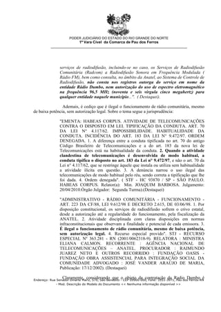 serviços de radiodifusão, incluindo-se no caso, os Serviços de Radiodifusão
Comunitária (Radcom) a Radiodifusão Sonora em Frequência Modulada (
Rádio FM), bem como consulta, no âmbito da Anatel, ao Sistema de Controle de
Radiodifusão, não consta nos registros outorga do serviço em nome da
entidade Rádio Dumbo, nem autorização do uso de espectro eletromagnético
na frequência 96,5 MHz (noventa e seis vírgula cinco megahertz) para
qualquer entidade naquele município...". ( Destaquei).
Ademais, é cediço que é ilegal o funcionamento de rádio comunitária, mesmo
de baixa potência, sem autorização legal. Sobre o tema segue a jurisprudência:
"EMENTA: HABEAS CORPUS. ATIVIDADE DE TELECOMUNICAÇÕES
CONTRA O DISPOSTO EM LEI. TIPIFICAÇÃO DA CONDUTA. ART. 70
DA LEI N° 4.117/62. IMPOSSIBILIDADE. HABITUALIDADE DA
CONDUTA. INCIDÊNCIA DO ART. 183 DA LEI N° 9.472/97. ORDEM
DENEGADA. 1. A diferença entre a conduta tipificada no art. 70 do antigo
Código Brasileiro de Telecomunicações e a do art. 183 da nova lei de
Telecomunicações está na habitualidade da conduta. 2. Quando a atividade
clandestina de telecomunicações é desenvolvida de modo habitual, a
conduta tipifica o disposto no art. 183 da Lei n° 9.472/97, e não o art. 70 da
Lei n° 4.117/62, que se restringe àquele que instala ou utiliza sem habitualidade
a atividade ilícita em questão. 3. A denúncia narrou o uso ilegal das
telecomunicações de modo habitual pelo réu, sendo correta a tipificação que lhe
foi dada. 4. Ordem denegada". ( STF - HC 93870 / SP - SÃO PAULO.
HABEAS CORPUS. Relator(a): Min. JOAQUIM BARBOSA. Julgamento:
20/04/2010.Órgão Julgador: Segunda Turma).(Destaquei)
"ADMINISTRATIVO - RÁDIO COMUNITÁRIA - FUNCIONAMENTO -
ART. 223 DA CF/88, LEI 9.612/98 E DECRETO 2.615, DE 03/06/98. 1. Por
disposição constitucional, os serviços de radiodifusão sofrem o crivo estatal,
desde a autorização até a regularidade do funcionamento, pela fiscalização da
ANATEL. 2. Atividade disciplinada com claras disposições em normas
infraconstitucionais que observam a finalidade e potencial de cada emissora. 3.
É ilegal o funcionamento de rádio comunitária, mesmo de baixa potência,
sem autorização legal. 4. Recurso especial provido". STJ - RECURSO
ESPECIAL Nº 363.281 - RN (2001/0062318-9). RELATORA : MINISTRA
ELIANA CALMON. RECORRENTE : AGÊNCIA NACIONAL DE
TELECOMUNICAÇÕES – ANATEL. PROCURADOR : RAIMUNDO
JUAREZ NETO E OUTROS RECORRIDO : FUNDAÇÃO OASIS -
FUNDAÇÃO OBRA ASSISTENCIAL PARA INTEGRAÇÃO SOCIAL DA
COMUNIDADE ADVOGADO : JOSÉ VANDER ARAÚJO DE MARIA,
Publicação: 17/12/2002). (Destaquei)
Claramente, considerando que o objeto da contratação da Radio Dumbo é
PODER JUDICIÁRIO DO ESTADO DO RIO GRANDE DO NORTE
1ª Vara Cível da Comarca de Pau dos Ferros
__________________________________________________________________
Endereço: Rua Senador Dinarte Mariz, 570, São Benedito - CEP 59900-000, Fone: 3351-3971, Pau dos Ferros-RN
- Mod. Descrição do Modelo do Documento << Nenhuma informação disponível >>
 