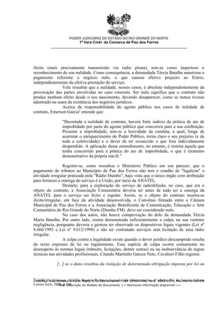 6
GARCIA, Emerson. ALVES, Rogério Pacheco. Improbidade Administrativa. 4ª edição. Rio de Janeiro: Editora
Lumen Juris, 2008. p.438.
ilícito (mais precisamente transmissão via radio pirata), tem-se como imperioso o
reconhecimento de sua nulidade. Como consequência, a demandada Tércia Batalha autorizou o
pagamento referente a negócio nulo, o que causou efetivo prejuízo ao Erário,
independentemente da efetiva prestação do serviço.
Vale ressaltar que a nulidade, nesses casos, é absoluta independentemente da
provocação das partes envolvidas no caso concreto. Ser nulo significa que o contrato não
produz nenhum efeito desde o seu nascimento, devendo desaparecer, como se nunca tivesse
adentrado na seara da existência dos negócios jurídicos.
Acerca da responsabilidade do agente público nos casos de nulidade de
contrato, Emerson Garcia6
entende que:
"Decretada a nulidade de contrato, haverá forte indício da prática de ato de
improbidade por parte do agente público que concorreu para a sua celebração.
Presente a improbidade, tem-se a lesividade da conduta, a qual, longe de
acarretar o enriquecimento do Poder Público, torna claro o seu prejuízo (e de
toda a coletividade) e o dever de ter ressarcido o que fora indevidamente
despendido. A aplicação desse entendimento, no entanto, é restrita àquele que
tenha concorrido para a prática do ato de improbidade, o que é elemento
demonstrativo da própria má-fé."
Registre-se, como ressaltou o Ministério Público em seu parecer, que o
pagamento de tributos ao Município de Pau dos Ferros não tem o condão de "legalizar" a
atividade irregular praticada pela "Rádio Dumbo", haja vista que o único órgão com atribuição
para fornecer a outorga do serviço é a União, por meio da ANATEL.
Destarte, para a exploração do serviço de radiodifusão, no caso, que era o
objeto do contrato, a Associação Comunitária deveria ter antes de tudo ter a outorga da
ANATEL para o serviço ser lícito e regular. Assim, se o objeto do contrato mostra-se
ilícito/irregular, em face da atividade desenvolvida, o Convênio firmado entre a Câmara
Municipal de Pau dos Ferros e a Associação Beneficente de Comunicação, Educação e Arte
Comunitária do Rio Grande do Norte (Dumbo FM) deve ser considerado nulo.
No caso dos autos, não houve comprovação do dolo da demandada Tércia
Maria Batalha. Por outro lado, restou demonstrada suficientemente a culpa, na sua vertente
negligência, porquanto deveria a gestora ter observado os dispositivos legais vigentes (Lei nº
8.666/1993 e Lei nº 9.612/1998) e não ter contratado serviços sem licitação de uma rádio
irregular.
A culpa contra a legalidade existe quando o dever jurídico descumprido resulta
do texto expresso de lei ou regulamento. Essa espécie de culpa ocorre comumente no
desrespeito às normas legais (trânsito, licitações, dentre outras) ou na inobservância de regras
técnicas nas atividades profissionais. Citando Martinho Garcez Neto, Cavalieri Filho registra:
[...] se o dano resultou da violação de determinada obrigação imposta por lei ou
PODER JUDICIÁRIO DO ESTADO DO RIO GRANDE DO NORTE
1ª Vara Cível da Comarca de Pau dos Ferros
__________________________________________________________________
Endereço: Rua Senador Dinarte Mariz, 570, São Benedito - CEP 59900-000, Fone: 3351-3971, Pau dos Ferros-RN
- Mod. Descrição do Modelo do Documento << Nenhuma informação disponível >>
 