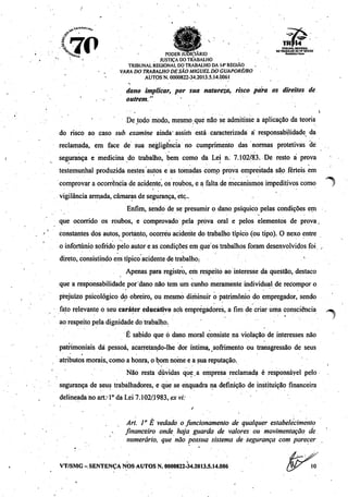 -„ML*,.,,0
10_, ^ __ . ,^™„„- TRIBUNAL REGIONAL
<£.. •• V ^^•StS.-í I» TRABALHO B»14" REOIAD
^*to!?' PODER JUDICIÁRIO «oMMWAmT
' ' . JUSTIÇA DOTRABALHO
TRIBUNAL REGIONAL DO TRABALHO DA 14* REGIÃO . .
• . VARA DOTRABALHO DESÃO MIGUEL DÓGUAPORÉ/RO
AUTOS N. 0000822-34.2013.5.14.0061
; > '
«torno implicar, por sua natureza, risco para os direitos de
: •- ' outrem." v
' De todo modo, mesmo que não se admitisse a aplicação da teoria
do risco ao caso sub examine ainda" assim está caracterizada a responsabilidade da
reclamada, em face de sua negligência no cumprimento das normas protetivas de
segurança e medicina do trabalho, bem como da Lei n. 7.102/83. De resto á prova
testemunhai produzida nestes autos e as tomadas como prova emprestada são férteis em
comprovar a ocorrência de acidente,os roubos, e a falta de mecanismos impeditivoscomo
vigilância armada, câmaras de segurança, etc..
Enfim, sendo de se presumir o dano psíquico pelas condições em
que ocorrido os roubos, e comprovado pela prova oral e pelos elementos de prova,
constantes dos autos, portanto, ocorreu acidente do trabalho típico (ou tipo). O nexo entre
o infortúnio sofrido pelo autor e ascondições emque os trabalhos foram desenvolvidos foi
direto,consistindoem típico acidente de trabalho: '
Apenas para registro, em respeito ao interesse da questão, destaco
que a responsabilidade por dano não tem um cunho meramente individual de recompor o
prejuízo psicológico do obreiro, ou mesmo diminuir o patrimônio do empregador, sendo
fato relevante o seu caráter educativo aos empregadores, a fim de criar uma consciência
- ' *
ao respeito pela dignidade do trabalho.
É sabido que ò dano moral consiste na violação de interesses não
patrimoniais dá pessoa, acarretando-lhe dor íntima, sofrimento ou transgressão de seus
atributos morais,,como a honra, o bom nome e a sua reputação.
Não resta dúvidas que.a empresa reclamada é responsável pelo
segurança de seus trabalhadores, e que se enquadra na definição de instituição financeira
delineada no art? Io da Lei 7.102/.1983, exvi:
^
Ari. 1° Ê vedado ofuncionamento de qualquer estabelecimento
financeiro onde haja guarda de valores ou movimentação de
numerário, que não possua sistema de segurança com parecer .
VT/SMG - SENTENÇA NOS AUTOS N. 0000822-34.2013.5.14.006
 