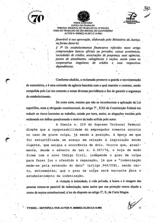 f 7P%. •• V ^"^fiES^ TRIBUNAL RCGONAL
" %5? ^ P0DERKJD1CIÃRJ0 ~™S£S£Í£,««">
JUSTIÇA DO TRABALHO
TRIBUNAL REGIONAL DO TRABALHO DA 14*REGIÃO
VARA DO TRABALHO DE SÃOMIGUEL DO GUAPORÉ/RO
AUTOS N. 0000822-34.2013.5.14.Ò06I
favorável à sua aprovação, elaborado pelo Ministério da Justiça,
naforma desta lei.
. , § 1- Os estabelecimentos financeiros referidos neste artigo
• compreendem bancos oficiais ou privados, caixas econômicas,
: sociedades de crédito, associações de poupança, suas agências,
'' postos de atendimento, subagências è seções, assim como as
cooperativas singidares. de crédito e suas respectivas
dependências.
Conforme aludido, a reclamada promove a guarda e movimentação
de numerários, e è umaextensão da agência bancária coma qualmantém o contrato, sendo
compelida pelo Lei em comentoa tomardiversas providência a fim de garantira segurança
do estabelecimento.
i • . . '
De outra sorte, mesmo que não se reconhecesse a aplicação da' Lei
especifica, resta à obrigação constitucional, doartigo 7o, XXII da Constituição Federal em
reduzir os riscos (inerentes ao trabalho, caindo por terra, assim, as alegações trazidas pela
reclamada em defesa questionando o motivo da lesão sofrida pelo autor.
A Súmula n. 229 dò Supremo Tribunal Federal
dispõe, que a responsabilidade do empregador somente ocorria
no caso .de grave culpa., já sendo a posição, à época em que
- - 
foi extratljTicada um avanço em, relação à legislação então
vigente', que exigia a ocorrência, de dolo. Ocorre que, atual
mente, desde o advento da Lei n. 6.367/76.> e hoje de modo
fifmè com ò novo Código Civil, independe o grau, de culpa
para fazer jus o ofendido à reparação, já que a "indenização
mede-se pela .extensão- do dano" (artigo 944/CCB), sendo cer
to, entrementés/ qué o grau da culpa será marcante para o
estabelecimento da indenização.
A violação à intimidade, à vida privada, à honra e à imagem das
pessoas tornou-se passível de indenização, tanto assim que sua proteção restou alçada a
status de norma constitucional, à luz do disposto no artigo 5o, X, da Carta Magna.
' VT/SMG -SENTENÇA NOS AUTOS N. 0000822-34.2013.5.14.006
3P-
 