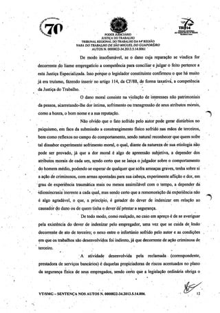 •Jr*'_ '
10"2. ^m «jjj r 'ii jí. . m_ mm tribunal regional
<y. JJJJJ ^| ^*W*^ . _ DOTRABALHO DA14* REGIÃO 
^sJJJ ^ PODER JUDICIÁRIO Re-w-Ao.
JUSTIÇA DÓTRABALHO
TRIBUNALREGIONAL DO TRABALHO DA14"REGIÃO
VARA DOTRABALHO DESÃO MIGUEL DO GUAPORÉ/RO
AUTOS N. 0000822-34.2013.5.14.0061 '
De modo insofismável, se o dano cuja reparação se vindica for
decorrente do liame empregatício a competência para conciliar e julgar ò feito pertence a
está Justiça Especializada. Isso porque o legislador constituinte confirmou o que há muito
já era truísmo, fazendo inserir no artigo 114, da CF/88, de forma taxativa, a competência
da Justiça do Trabalho. '
O dano moral consiste na violação de interesses não patrimoniais
da pessoa, acarretando-lhe dor íntima, sofrimento ou transgressão de seus atributos morais,
como a honra, o bom nome e a sua reputação. •
Não olvido que o fato sofrido pelo autor pode gerar distúrbios no
psiquismo, em face da submissão a constrangimento físico sofrido nas mãos de terceiros,
bem como reflexos no campo do comportamento, sendo natural reconhecerque quem sofre
tal dissabor experimente sofrimento moral, o qual, diante da natureza de sua etiologia hão
pode ser provado, já que a dor moral é algo de apreensão subjetiva, a depender dos
atributos morais de cada um, sendo certo que se lança o julgador sobre o comportamento
do homem médio, podendo se esperarde qualquerque sofra ameaças graves,tenha sobre si
a ação de criminosos, com armas apontadas para sua cabeça, experimente aflição e dor, em
•grau de experiência traumática mais ou menos assimilável com o tempo, a depender dá
idiossincrasia inerente a cada qual, mas sendo certo que a rememoração dá experiência não
é algo agradável, o que, a princípio, é gerador do dever de indenizar em relação ao
causador do dano ou de quem tinha o dever dé pfestar a segurança.
De todo modo, como realçado, no caso em apreço é de se averiguar
pela existência do dever de indenizar pelo empregador, uma vez que se cuida de/ lesão
decorrente de ato de terceiro; o nexo entre o infortúnio sofrido pelo autor e as condições
em que os trabalhos são desenvolvidos foi indireto, já que decorrente de ação criminosa de
terceiro.
A atividade desenvolvida pela reclamada (correspondente,
prestadora de serviços bancários) é daquelas propiciadorasde riscos acentuados no plano
da segurança física de seus empregados, sendo certo que a legislação ordinária obriga o
VT/SMG-SENTENÇA NOS AUTOS N. 0000822-34.2013.5.14.006. ••••.•-. 12
 