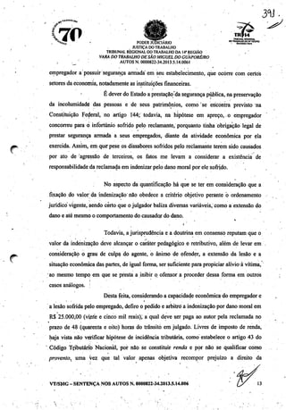 s
L7Í> TRIBUNAL REStONAL
">*£ ' PODER JUDICIÁRIO ™trar^Í£.R£<w*0
JUSTIÇA DO TRABALHO
TRIBUNAL REGIONAL DO TRABALHO DA 14"REGIÃO ,
VARA DO TRABALHO DESÃOMIGUEL DO GUAPORÉ/RO
, ;_/ AUTOS N.0000822-34.2013.5.14.0061
empregador a possuir segurança armada" em seu estabelecimento, que ocorre com certos
setores da economia, notadamente as instituições financeiras.
E deverdo Estado a prestação da segurança publica, na preservação
da incolumidadé das pessoas e de seus patrimônios, como 'se encontra previsto na
Constituição Federal, no artigo 144; todavia, na hipótese em apreço, o empregador
concorreu para o infortúnio sofrido pelo reclamante, porquanto tinha obrigação legal de
prestar segurança armada a seus empregados, diante da atividade econômica por ela
exercida. Assim, em que pese os dissabores sofridos pelo reclamante terem sido causados
por ato de agressão de terceiros, os fatos me levam a considerar a existência de
responsabilidade da reclamada em indenizarpelo dano moral por ele sofrido.
No aspecto da quantificação há que se ter em consideração que a
fixação do valor; da indenização não obedece a critério objetivo perante ò ordenamento
jurídico vigente, sendo certo que o julgador baliza diversas variáveis, como a extensão do
dano e até mesmo o comportamento do causador do dano.
/
Todavia, a jurisprudência e a doutrina em consenso reputam que o
valor da indenização deve alcançar o caráter pedagógico e retributivo, além de levar em
consideração o grau de culpa do agente, o ânimo de ofender, a extensão da lesão e a
situação econômica das partes, de igual forma, ser suficiente para propiciar alívio à vítima,
ao mesmo tempo em que se presta a inibir o ofensor a proceder dessa forma em outros
casos análogos. ;
Desta feita, considerando a capacidade econômica do empregador e
' '•'.•'
a lesão sofrida pelo empregado, defiro o pedido e arbitro a indenização por dano moral em
R$ 25.000,00 (vinte e cinco mil reais); a qual deve ser paga ao autor pela reclamada no
prazo de 48 (quarenta e oito) horas do trânsito em julgado. Livres de imposto de renda,
haja vista não verificar hipótese de incidência tributária, como estabelece o artigo 43 do
Código Tfibutáríò Nacional, por não se constituir renda e por não se qualificar como
provento, uma vez que tal valor apenas objetiva recompor prejuízo a direito da
VT/SMG - SENTENÇA NOS AUTOS N. 0000822-34.2013.5.14.006
 