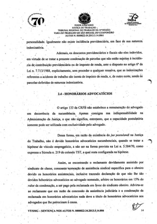 •f •
f *7f __il M • V •M9ia|r . TRIBUNAL REOKSNAl .
"A, AW V r ^,*W*,i*l • DO TRABALHO DA 14'RgOIAO
"W •''••" PODER JUDICIÁRIO ««**(*«
JUSTIÇA DO TRABALHO -
. . TRIBUNAL REGIONAL DO TRABALHO DÂ 14* REGIÃO.
VARA DO TRABALHO DESÃO MIGUEL DO GUAPORÉ/RO
AUTOS N. 0000822-34.2013.5.14.0061
personalidade. Igualmente não existe incidência previdenciária, em face de sua natureza
indenizatória. . " 
Ademais, <os descontos previdenciários e fiscais são ejes indevidos,
em virtude de setratar a presente condenação deparcelas que não estão sujeitas à incidên
ciadecontribuição previdenciária oude imposto derenda, ante o. disposto no artigo 6o da
Lein. 7.713/1988, explicitamente, sem proceder a qualquer ressalva, que as indenizações
referentes aacidente de trabalho são isenta de imposto de renda, e, de outro norte, sendo ás
parcelas'deferidas de natureza indenizatória.
r- " - . " . . .
2.4 - HONORÁRIOS ADVOCATÍCIOS
O artigo 133'da CRFB não estabelece a remuneração dó advogado
em decorrência da sucumbência. Apenas consigna sua indispensabílidade na
Administração da Justiça, o que não significa, entretanto, que a capacidade postuldtória
somente pode serutilizada com exclusividade pelo advogado.
Dessa forma, em razão da existência do jus postulandi na Justiça
do Trabalho, não é devido honorários advocatícios sucumbenciais, quando se tratar a ^
hipótese'de vínculo empregatício, á não ser na forma prevista na Lei n. 5.584/70, como •
expressa a Súmula n. 219 docolendo TST, a qual resta configurada nahipótese.
Assim, se encontrando o reclamante devidamente assistido por
sindicato de classe, consoanteJnpmeação de assistência sindical específica para o obreirõ
devido os honorários assistenciais, inclusive trazendo declaração de que não lhe são >
devidos honorários advocatícios ao advogado nomeado, arbitro os honorários em 15% do
valor dacondenação, a ser pago pela reclamada em favor dó sindicato obreiro. Advirta-se
ao reclamante que em razão da concessão da assistência judiciária é a condenação da
reclamada em honorários advocatícios nada deve a título de honorários advocatícios aos
advogados que lhe patrocinam à causa. *
VT/SMG - SENTENÇA NOS AUTOS N. 0000822-34.2013.5.14.006 tK
 