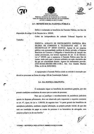 7p^B V' * ^"flSjaSB^ TRIBUNAL REGIONAL
^A,^B ^ nnnCD iimW-iídia 00 TRABALHO DA 14* REGIÃO
*Htio PODER JUDICIÁRIO «xmaatiAcn
'''•'••] JUSTIÇA DO TRABALHO • X
TRIBUNAL REGIONALDOTRABALHO DA.14* REGIÃO
VARA DO TRABALHODE SÃO MIGUEL DO GUAPORÉ/RO
AUTOS N. 0000822-34.2013.5.14.0061
2.5- BENEFÍCIOS DA FAZENDA PÚBLICA
Defiro à reclamada os benefícios da Fazenda Pública, em face da
disposição do artigo 12 do Decreto-lei n. 509/69. >. s
.. Colho, da Jurisprudência do colendo Tribunal Superior do
Trabalho: k - •
EMENTA- AGRAVO DE INSTRUMENTO EMPRESA BRA
SILEIRA DE CORREIOS E TELÉGRAFOS ART. 12 DO
... DECRETO-LEI N° 509/69 CUSTAS. Apesar de ser empresa
. - ; pública com personalidade jurídica de direito privado, a Empresa
Brasileira de Correios e Telégrafos é beneficiária dé isenção das
custas processuais, nos termos expressos do art. 12 do Decreto-
Lei n° 509/69, que a equiparou à Fazenda Pública para fins de
custas, razão pela qual o recurso ordinário em ação rescisória não
há que ser considerado deserto. Agravo de instrumento provido.
(TST-ROAR-584/2001-000-13-00.1, Rei. Ives Gandra Martins
Filho, in DJ de 30/05/2003)
A equiparação à Fazenda Pública ainda se estende à execução que
deverá se processar na forma do artigo 100da Constituição Federal. .
V
2.6- DA JUSTIÇA GRATUlfA
O reclamante requer os benefícios da assistência gratuita, por não
possuircondições econômicas de arcarcomos custosdo processo.
Para que sejustifique o reconhecimento da assistência judiciária
quanto às despesas processuais, deve ser observado pelo requerente o requisito constante
no art. 4o, caput; da Lei n. 1.060/50, de seguinte teor: "A parte gozará dos benefícios da
assistência judiciária, mediante simples afirmação, na própria petição inicial, de que não
está em condições de pagar as custas do processo è os honorários de advogado, sem
i
prejuízo próprio ou de sua família." ,
 • . •
' VT/SMG-SENTENÇA NOS AUTOS N.0000822-34.2013.5.14.006 15
 