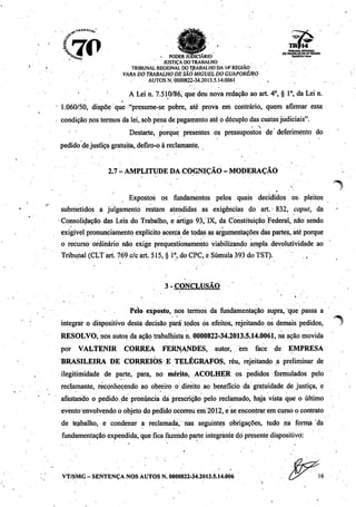 r
3.
10~ ^ ^ - ^____ Ttt&UMALREGIONAL
<&v <ÍH ^B 1|íftr!r -_ * * 00TRABALHODAU*REGIÀO
^%a~ ^ . PODER JUDICIÁRIO «««.ia».
'-.••• JUSTIÇA DOTRABALHO
TRIBUNAL REGIONAL DO TRABALHO DA 14" REGIÃO
VARA DOTRABALHO DESÃO MIGUEL DOGUAPORÉ/RO
AUTOS N. 0000822-34.2013.5.14:0061 ! .
' : A Lei n. 7.510/86, que deu nova redação ao art. 4o, § Io, da Lei n.
• 1.060/50, dispõe que "presume-se pobre, até prova em contrário, quem afirmar essa
condiçãonos termosda lei, sob penade pagamento até o décuplodas custasjudiciais".
• ' * • v'
Destarte, porque presentes os pressupostos de deferimento do
pedido de justiça gratuita, defiro-o à reclamante..
2.7t-AMPLITUDEDA COGNIÇÃO- MODERAÇÃO
Expostos os fundamentos pelos quais decididos os pleitos
submetidos a julgamento restam atendidas as exigências do art. 832, caput, da
•Consolidação das Leis do Trabalho, e artigo 93, IX, da Constituição Federal, não sendo
exigível pronunciamento explícito acerca de todas as argumentações das partes, até porque
o recurso ordinário não exige prequestionamento viabilizando ampla devolutividade ao
Tribunal (CLT art. 769 c/c art. 515, § Io,do CPC,e Súmula 393 do TST). .,
3-CONCLUSÃO
• ''' • i '. ,-.'.•.'••
Pelo exposto, nos termos da fundamentação supra, que passa a
integrar o dispositivo desta decisão para todos ós efeitos, rejeitando os demais pedidos,
RESOLVO, nos autos da ação trabalhistan. 0000822-34.2013.5.14.0061, na ação movida
por VALTENIR CORRÊA FERNANDES, autor, em face de EMPRESA
BRASILEIRA DE CORREIOS E TELÉGRAFOS, réu, rejeitando a preliminar de
ilegitimidade de parte, para, no mérito, ACOLHER os pedidos formulados pelo
reclamante, reconhecendo ao obreiro o direito ao benefício da gratuidade.de justiça, e
afastando o pedido.de pronúncia dá prescrição pelo reclamado, haja vista que o último
evento envolvendo o objeto do pedido ocorreu era 2012, e se encontrar em curso o contrato
de trabalho, e condenar a reclamada, nas seguintes obrigações, tudo na forma da
fundamentação expendida,que fica fazendo parte integrantedó presentedispositivo:
VT/SMG - SENTENÇA NOS AUTOS N. 0000822-34.2013.5.14.006
 