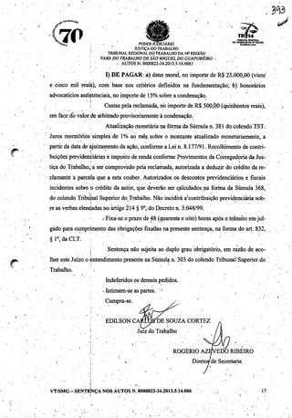 %. AW V " ^"VP"' ' TRIBUNAL REGIONAL
^oi.^* ^ nnniTD ii'irSi/-iÁDin dotrabalhoda«• região
^Haa •' rülMlR JUDICIÁRIO RcfKttnttlAcro
'•'';'•' * JUSTIÇA DO TRABALHO
' TRIBUNAL REGIONAL DO TRABALHO DA H* REGIÃO
VARA DO TRABALHO DESÃO MIGUEL DO. GUAPORÉ/RO ~
;•'-.. • AUTOS N. 0000822-34.2013.5.14.0061' ' '
I) DE; PAGAR: a) dano moral, no importe de R$ 25.000,00 (vinte
e cinco mil reais), com base nos critérios definidos na fundamentação; b) honorários
advocatíciosass"isténciais, no importede 15%sobre a condenação.
í Custas pelareclamada, nó importe de R$ 500,b0 (quinhentos reais),
em fácé dó valor de arbitrado provisoriamente àcondenação.
Atualização monetária na fôrma da Súmula n. 381 do colendo TST.
Juros moratórios simples de 1% ao mês sobre o montante atualizado monetariamente,; a
partir da data de ajuizamento da ação, conforme a Lei n. 8.177/91. Recolhimento de contri
buições previdenciáriase imposto de renda conformeProvimentos da Corregedoriada Jus
tiça do Trabalho,:a ser comprovado pela reclamada, autorizada a deduzir do crédito da re
clamante a parcela què a esta couber. Autorizados os descontos previdenciários e fiscais
incidentes sobre p crédito da autor, que deverão ser calculados.na forma da Súmula 368,
do colendo Tribunal Superior do Trabalho. Não incidirá avcontribuição previdenciária sob
re as verbas elen^adas no artigo 214 § 9o; do Decreto n. 3.048/99.
/ Fixa-seo prazodé 48 (quarenta e oito) horas após o trânsitoemjul
gado para cumprimento das obrigações fixadas na presente sentença, na forma do art. 832,
§l°,'daCLT. .: . ''.:-'.' ' *
'..'j' Sentença não sujeita ao duplo grau obrigatório, em razão de aco
lher este Juízo o entendimento presente na Súmula n. 303 do colendo Tribunal Superior do
Trabalho, -
Indeferidos os demais pedidos,
xIntimem-se ás partes. ''
" / Cumpra-se.
EDILSON CARLOXDE SOUZA CORTEZ
Juiz do Trabalho
ROGÉRIO AZEVEDO RIBEIRO
Diretoi/de Secretaria /
VT/SMG-SENTENÇA NOS AUTOS N.0000822-34.2013.5.14.006 ,, 17
-. >
 