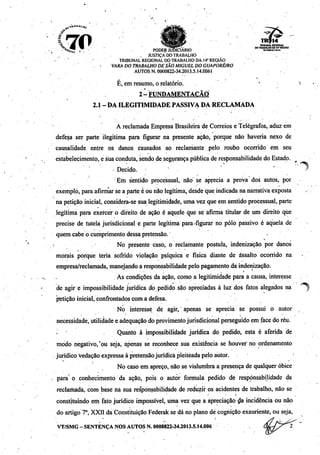 4?
70
*í>í
TRÍ14
THIBUHALREGKmAl
PODER JUDICIÁRIO «"^JS^""-0
. JUSTIÇA DO TRABALHO .
TRIBUNAL REGIONALDO TRABALHO DA 14"REGIÃO
VARA DO TRABALHO DESÃO MIGUEL DOGUAPORÉ/RO
AUTOS N. 0000822-34.2013.5.14.0061
' -
É, emresumo, o relatório. '
2•! FUNDAMENTAÇÃO
2.1 - DA ILEGITIMIDADE PASSIVA DA RECLAMADA
A reclamada Empresa Brasileira de Correiose Telégrafos, aduz em
defesa ser parte ilegítima para figurar na presente ação, porque não haveria nexo de
causalidade entre os danos causados ao reclamante pelo roubo ocorrido em seu
estabelecimento, e suaconduta, sendo de.seguránça pública de responsabilidade do Estado. ^
Decido. '
Em sentido processual, não se aprecia a prova dos autos, por
exemplo, paraafirmarse a parteé ou não legítima, desdeque indicada na narrativa exposta
na petiçãoinicial, considera-se sua legitimidade, umavez que em sentidoprocessual, parte
legítima para exercer o direito de ação é aquele que se afirma titular de um direito que
precise de tutela jurisdicional e parte legítima para-figurar no pólo passivo é aquela de
quem cabe o cumprimento dessa pretensão.'
No presente caso, o reclamante postula, indenização por danos
morais porque teria sofrido violação psíquica e física diante de assalto ocorrido na
empresa/reclamada,manejandoa responsabilidade pelo pagamentoda indenização.
As condições da ação, como a legitimidade para a causa, interesse
de agir e impossibilidade jurídica do pedido são apreciadas à luz dos fatos alegados na
petição inicial, confrontados com a defesa.
No interesse de agir, apenas se aprecia se possui o autor
necessidade, utilidade e adequação doprovimento jurisdicional perseguido em face do réu.
. • Quanto à impossibilidade jurídica do pedido, esta é aferida de
modo negativo,'pu seja, apenas se reconhece sua existência se houver no ordenamento
jurídico vedação expressa à pretensãojurídica pleiteada pelo autor.
No caso em apreço, não se vislumbra a presença de qualquer óbice
para' o conhecimento da ação, pois o autor formula pedido de responsabilidade da
reclamada, com base na sua responsabilidade de reduzir os acidentes de trabalho, não se
constituindo em fato jurídico impossível, uma vez que a apreciação da incidência ou não
do artigo 7o, XXII da Constituição Federak se dá no planodé cognição exauriente, ou seja,
VT/SMG-SENTENÇA NOS AUTOS N. 0000822-34.2013.5.14.006
 