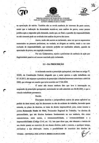 Ji********
70
#^
*
õ, ^_ ^ - ———-~- TR1BUHH.0E010NAL .
^V>_™ ~ tinncD nXriÍDin 00trabalhooawregiAo
"^to PODERJUDICIÁRIO rckUoiiiao.
JUSTIÇADO TRABALHO
' , TRIBUNAL REGIONAL DO TRABALHO DA 14* REGIÃO
VARA DO TRABALHO DE SÃO MIGUELDOGUAPORÉ/RO
AUTOS N. 0000822-34.2013.5.14.0061
t * • *
na apreciação do mérito. Também não se revela.ausência de interesse tia.parte autora,
sendo que a indicação da demandada mostra-se, .sem análise da prova, como pessoa
jurídica apta a responder pelademanda, sendo que, ao final, a questão de responsabilidade
ou não somente pode ser avaliada corrianálise da prova dos autos.
! Assim, razão não assiste aoreclamado, uma vez que osargumentos
sustentados na presente preliminar, na verdade, sé dirigem ao mérito, tendo a ver com
exclusão de responsabilidade, que somente poderão ser analisados adiante, quando da
apreciação da prova, em cognição exauriente.
'".'•*.'.•••. Por tais fundamentos, rejeito a preliminar de carência de ação por
ilegitimidade passiva ad causam suscitada pelo reclamado. -
2.2-DA PRESCRIÇÃO
'• .i A reclamada suscitaa prescrição qüinqüenal, com base no artigo7o,
XXLX, da Constituição Federal,'alegando que o autor ajuizou a ação trabalhista em
07.10.2013, daí requerer a pronúncia da prescrição a direitos/interesses anteriores a abril de
2008, que abrange um assalto que teria'ocorrido em'17.04.2008.
O autor não trouxe nenhum fato que leve à interrupção ou
• t • • i • • * • '
suspensão da prescrição qüinqüenal, sustentando ter sido admitidoem 06.08.2003, e que o
vínculo trabalhista permanece.
Decido. ' , , '
Discrepam doutrina e jurisprudência acerca do prazo aplicável ao
pedido de dano moral, seja ele decorrente ou não de acidente de trabalho, havendo quem
entenda, no plano da doutrina, se tratar de direito imprescritível, pois, como resume o
jurista Raimundo Simão dé Melo, Procurador Regional do Trabalho, "os-direitos, da
personalidade, que são direitos humanos fundamentais na sua essência, têm como
características, entre outras, a intrahsmissibilidade, a irrénunciabilidade e a
imprescritibilidade (Código Civil, art. 11). Isto quer dizer qúç, não obstante a inércia do
seu titular quanfo ao exercício de um desses direitos, pode o mesmo, a qualquer tempo,
reivindicar a sua efetivação. Assim, a possibilidade de exercício dos direitos da
' - • i
VT/SMG-SENTENÇA NOS AUTOS N. 0000822-34.2013.5.14.0Ò6
 