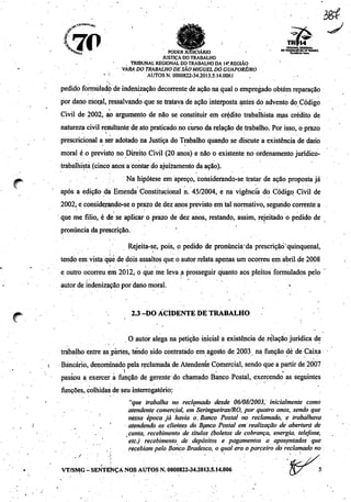 ^«AJMt^
.70%^ ^ poderIudIciário
justiça do trabalho
, tribunal regional do trabalho da 14',regiao
vara do trabalho de são miguel dó guaporé/ro
" í AUTOS N. 0000822-34.2013.5.14.0061
".' - %tf
^TS, ^
TRf14
TRIBUNAL REDOMAl
DO TRABALHO OA 14a REGIÃO
RoadAflJalAcr*
pedido formulado de indenização decorrente déação naqual o empregado obtém reparação
por dano rrior^I, ressalvando que setratava deação interposta antes doadvento do Código
Civil de 2002, ao argumento de não se constituir em crédito trabalhista mas crédito de
natureza civil resultante de ato praticado no cursoda relação de trabalho. Por isso, o prazo
prescricional a ser adotado na Justiça do Trabalho quando se discute a existência de dano
moral é o previsto no Direito Civil (20 anos) e não õ existente no ordenamento jurídico-
trabalhista (cinco anos a contar do ajuizamento da ação).
Ná hipótese em apreço, considerando-se tratar de ação proposta já
após a edição da Emenda Constitucional n. 45/2004, e na vigência do Código Civil de
2002, e considerando-se o prazo de dez anos previsto em tal normativo, segundo corrente a
que me filio, é de se aplicar o prazo de dez anos, restando, assim, rejeitado o pedido de
pronúncia da prescrição. '
Rejeita-se, pois, o pedido de pronunciada prescrição qüinqüenal,
tendo emvistaquê de dois assaltos que. o autor relata apenas um ocorreu em abrilde 2008
e outro ocorreu em 2012, o que me leva a prosseguir quanto aos pleitos formulados pelo
autor de indenização por dano moral. «
2.3-DO ACIDENTE DE TRABALHO
O autor alega na petição inicial a existência de relação jurídica de
trabalho entre as partes, tendo sido contratado emagosto de 2003 na função dé de Caixa
Bancário, denominadopela reclamadade Atendente Comercial, sendo que a partir de 2007
passou a exercer a função de gerente do chamado Banco Postal, exercendo as seguintes
funções, colhidas de seu interrogatório:
"que trabalha no reclamado desde 06/08/2003, inicialmente como
atendente comercial, em Seringueiras/RO, por quatro anos, sendo que
nessa época já havia o. Banco Postal no reclamado, e trabalhava
• atendendo os clientes do Banco Postal em realização de abertura de
Conta, recebimento de títulos (boletos de cobrança, energia, telefone,
etc.) recebimento de depósitos e pagamentos a aposentados que
recebiam pelo Banco Bradesco, o qualera o parceiro do reclamado no
VT/SMG - SENTENÇA NOS AUTOS N.0000822-34.2013.5.14.006
 
