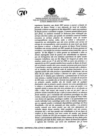(to ^^^i„ M H r . ^SSSSS^ TROUHAL REtStONAL
^C M V ^""*ftí*"L •. COTRABALKOOAlfRECIAO
'**!£ - PODER JUDICIÁRIO ro^ui*..
,- . • - ' JUSTIÇA DOTRABALHO - •
TRIBUNAL REGIONALDOTRABALHO DA 14" REGIÃO
' VARA DOTRABALHO DESÂO MIGUEL DOGUAPORÉ/RO
• AUTOS N. 0000822-34.2013.5.14.0061 .
seguimento. bancário; que desde 2007 passou á exercer a função de
gerente do Banco Postal, e. teve alteração do local de trabalho,
, passando a laborar naagência deSão Miguel/RO, e após essamudança
' defunção passou a coordenara equipe, e somente quandofaltavagente
(por ferias, ou ausência eventual) se deslocava para realização dos
serviços descritos acima; que quando era atendente comercial também
executava os serviços próprios do reclamado como dé receber
correspondências (cartas, sedex, sedex a cobrar e vale-postal) e
repassá-las aos destinatários que não eram servidos com serviço de
entrega de correspondência, como moradores de zona rural; que desde
que passou a exercer a função de. gerente de Banco Postal somente
trabalhou comserviços postais em'2007- quando da licençagestantede
servidora, eem relação aos serviços eventuais acima transcritos; que na
agência de São Miguel é o único gerente na reclamada e todos os
' demais empregados (total de quatro) são subordinados ao depoente;
que em Seringueiras não teve nenhuma experiência de sofrer assalto
• enquanto trabalhava, mas em São Miguel do Guaporé já sofreu dois
assaltos, sendo um em 17 de abril de 2008 ou outro ano próximo e o
segundofoi em 2012, quando tambémhouveassalto no Banco doBrasil;
'''.'•'. que rio primeiro assalto dois caras armados entraram pelaportalateral
e anunciaram o assalto, sendoquena ocasião levaram todo o dinheiro,
até as moedas, mas não levaram nada de nenhumfuncionário; já no
segundo•assalto nãosabeprecisara quantidade de assaltantes, mas um
deles lhefez refém para realizar a abertura do cofre, o qualpossui
retardo de 15 minutos para reabertura, e permaneceram no local por
vinte minutos, e tambémlevaram todo dinheiro, a exceção de umpacote
de 200 reais, e as moedas eles as levaram mas jogaram na rua, e como
no primeiro assalto, também não foi levado nada de qualquer
funcionário; quenoprimeiro assalto somente teve arma apontada para -
a.cabeça e o assaltante tremia demais com. a arma em punho, e no y
segundo assalto a pessoa deu três tirospróximos de si, emdireção ao . '
chão, e dizia "não avacái, não avacai se não vai ser pior"; que no
primeiro assalto coincidiu de queo cofrejá estavaaberto e as.ameaças
foram menores; que o reclamado deu assistência psicológica nos dois
eventos, sendo quenoprimeiro assaltoveio uma equipe de Porto Velho,
com técnico desegurança, psicóloga e auditor, e na oportunidade teve
sessão individual com a psicóloga assim como os demais empregados;
que no segundo assalto o reclamado disponibilizou psicólogo emNova
Brasilândia, e foi até ele, passando por duas sessões, e no primeiro
assalto somente leve única sessão; que não teve afastamento do
trabalho depois desses assaltos, tinha pesadelos com tais -eventos,
dormindo mal, é até hoje quando está trabalhando se há um fogos de
x artificio já fica temeroso com'novo evento de assalto; que quando •
ocorreu o assalto em 2012foi em conjunto com o assalto do Banco do
Brasil, e provavelmente ainda houve trinta minutos de tiros dados pelos
assaltantes pelo lado defora, sendo queo Banco do Brasilfica defronte
à agência dos Correios; que ouviu dos assaltantes que já havia
VT/SMG -SENTENÇA NOS AUTOS N. 0000822-34-2013.5.14.006
 