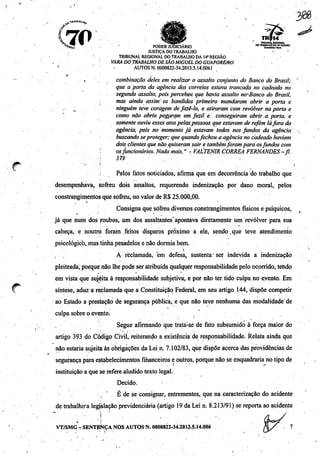 #*
&
7Í>'•r**S . PODER JUDICIÁRIO 00™«^íS2fíS.ÍI<a*0
JUSTIÇA DO TRABALHO !
TRIBUNAL REGIONAL DO TRABALHO DA 14*REGIÃO
. VARA DO TRABALHO DE SÃOMIGUEL DO GUAPORÉ/RO
'•' ' - AUTOS N. 0000822-34.2013.5.14.0061
y '•'..-.• • ' • . • -
, combinação deles em realizar o assalto conjunto dó Banco do Brasil; '
que a porta da agência dqs correios estava trancada no cadeado no
segundo assalto, pois percebeu que havia assalto no^Banco do Brasil,
mas ainda assim" os bandidos primeiro mandaram abrir a porta e
„ ninguém teve coragem defazê-lo, e atiraram com revólver naporta e
como não abriu pegçtrqm um fu2.il e. conseguiram abrir a porta, e
somente ouviu esses atospelaspessoas queestavam de refém láfora da
agência, pois no momento já estavam iodos nosfundos da agência .
buscando se proteger; quequandofechou a.agênciano cadeado haviam
dois clientesquenão quiseram sair e tambémforampara osfundos com
' osfuncionários. Nada mais." -VALTENIR CORRÊA FERNANDES-fl.
'•'(' 379 . , •
; Pelos fatos noticiados, afirma que em decorrência do trabalho que
desempenhava, sofreu dois assaltos, requerendo indenização por dano moral, pelos
constrangimentos que sofreu, no valor de R$ 25.000,00.
Consigna que sofreu diversos constrangimentos físicos e psíquicos,
já que num dos roubos, um dos assaltantes apontava diretamente um revólver para sua
cabeça, e noutro foram feitos disparos próximo a ele, sendo,que teve atendimento
psicológico, mas tinha pesadelos e não dormia bem.
• . '•• - . • •• • . •.. •
A reclamada, em defesa, sustenta" ser indevida a indenização
pleiteada; porque não lhe pode ser atribuída qualquer responsabilidade pelo ocorrido, tendo
em vista que sujeita à responsabilidade subjetiva, e por não ter tido culpa no evento. Em
síntese, aduz a reclamada que a Constituição Federal, em seu artigo 144, dispõe competir
ao Estado a prestação de segurança pública, e que não teve nenhuma das modalidade'de
culpa sobre o evento.
Segue afirmando que trata:se de fato subsumidó à força maior do
artigo 393 do Código Civil, reiterando a existência de responsabilidade. Relata ainda que
não estaria sujeita às obrigações da Lei n. 7.102/83, que dispõe acerca das providências de
segurança para estabelecimentos financeiros e outros, porque não seenquadraria no tipo de
instituição a que se refere aludido texto legal.
Decido.
, ' É de se consignar, entrementes, que na caracterização do acidente
de trabalhca legjjslação previdenciária (artigo 19 da Lei n. 8.213/91) se reporta aoacidente
VT/SMG - SENTE-NÇA NOS AUTOS N. 0000822-34.2013.5.14.006
TRIBUNAL REGIONAL
 