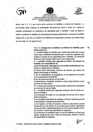 '30 TRIBUNAL REGK1HAL
«. ^_ ^ ••»» , DOTRABALHO DAIVREGIAO
^Hür PODER JUDICIÁRIO ro*w.i««
J . JUSTIÇADO TRABALHO ' '
TRIBUNAL REGIONAL DO TRABALHODA 14" REGIÃO
VARA DOTRABALHO DESÃO MIGUEL DOGÚAPORÉ/RO '
AUTOS N. 0000822-34.2013.5.14.0061 >
típico, que é o "(...) que ocorre pelo exercício do trabalho a serviço da empresa (...),
provocando lesão corporal ou perturbação funcional que cause a morte ou a perda ou
redução, permanente ou temporária, da capacidade para o trabalho"; vindo ao depois a
relataro acidente de trabalho emdecorrência de doença profissional e a doença do trabalho
(artigo 20), e, por fim, ao acidente de trabalho porequiparação, portanto, por ficção legal,
em seu artigo 21, de seguinte teor:
"Art. 21. Equiparam-se também ao acidente do trabalho, para ^
efeitos desta Lei:
I - o acidenteligadoao trabalhoque, embora não tenha sido a causa
única, haja contribuídodiretamente para a morte do segurado, para
redução ou perda da sua capacidade para o trabalho, ou produzido
lesão que exija atenção médica para a sua recuperação;
II - o acidente sofrido pelo segurado no local e no horário do
trabalho, em conseqüência de:
a) ato de agressão, sabotagem ou terrorismo praticado por ter-
ceiro"ou companheiro de trabalho;
b) ofensa física intencional, inclusive de terceiro, por motivo de
disputa relacionada ao trabalho; .
c) ato de imprudência, de negligência ou de imperícia de terceiro
ou de companheiro dé trabalho;
d) ato de pessoa privada do uso da razão; *
e) desabamento, inundação, incêndio e outros casos fortuitps ou de
correntesdé força maior; |
III- a doença proveniente de contaminação acidental do empregado
no exercício de sua atividade;
IV - o acidente sofridopelo segurado ainda que fora do local e ho
rário de trabalho: ' .
a) na execução de ordem ou na realização de serviço sob a autori
dade da empresa; ','•»•.
b) na prestação espontânea de qualquer serviço à empresa para lhe
evitar prejuízo ou proporcionar proveito;
c) eni viagem a serviço da empresa, inclusive para estudo quando
financiada por esta dentro de seus planos para melhor capacitação
da mão-de-obra, independentemente do meio de locomoção utiliza
do, inclusive veículo de propriedade do segurado;
d) no percurso da residênciapara o local de trabalho ou deste para
aquela, qualquer que seja o meio de locomoção, inclusive veículo
de propriedade do segurado.
VT/SMG - SENTENÇA NOS AUTOS N. 0000822-34.2013.5.14.006
í^
 