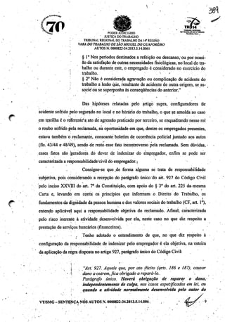 ?M
Í70 TRIBUNAL REGIONAL
***£ PODER JUDICIÁRIO •', • D0TRAgS«aSt^Rfo,Ao
' JUSTIÇA DO TRABALHO
, • TRIBUNAL REGIONAL DOTRABALHO DA 14* REGIÃO
VARA DOTRABALHO DESÃO MIGUEL DO.GUAPORÉ/RO
AUTOS N. 0000822-34.2013.5.14.0061
§ IoNos períodos destinados a refeição ou descanso,-ou por ocasi
ão da satisfação de outrasnecessidades fisiológicas, no localdo tra-
.. • ., balho ou durante este, o empregado é considerado no exercício do
j trabalho.  ^
§ 2o Não é considerada agravação ou complicação de acidente do
trabalho a lesão que, resultante de acidente de outra origem, se as-
; socie ousesuperponha àsconseqüências doanterior."
'.•".'. " • ' • ' ' < '
Das hipóteses relatadas pelo artigo supra, configuradores de
acidente sofrido pelo-segurado no local e nó horário do trabalho, o quese amolda ao caso
* em tçstilha éoreferente'^ ato de agressão praticado por terceiro, se enquadrando nesse rol
o roubo sofridopela reclamada, na oportunidade em que, dentre os empregados presentes,
estava também o reclamante, consoante boletim de ocorrência policial juntado aos autos
(fls. 43/44 e 48/49), sendo de resto esse fato incontroverso pela reclamada. Sem dúvidas,
esses fatos são jgeradores do dever de indenizar do empregador, enfim se pode ser
caracterizadaa responsabilidade'civil do empregador.)
. Consigne-se que de forma alguma sé trata de responsabilidade
subjetiva, pois considerando a recepção do parágrafo único do art. 927 do Código Civil
pelo inciso XXVIII do art. 7° da Constituição, com apoio do § 3o do art: 225 da.mesma
Carta e, levando em conta os princípios que informam o Direito do Trabalho, os
#^ ; fundamentos da dignidade da pessoa humana e dos valores sociaisdo trabalho (CF,art. Io),
. entendo aplicável aqui a responsabilidade objetiva do reclamado. Afinal, caracterizada
pelo risco inerente à atividade desenvolvida por ela, neste caso no que diz respeito a
prestação de serviços bancários (financeiros).
. Tenho adotado o entendimento de que, no que diz respeito à
configuração da responsabilidade de indenizai pelo empregador é ela objetiva, na esteira
da aplicação daregradisposta no artigo 927,parágrafo único do Código Civil:
. j, "Ari. 927. Aquele que, por ato ilícito (arts. 186 ei87), causar
i danoa outrem,fica obrigado a repará-lo., .
Parágrafo único. Haverá obrigação de reparar o dano,
independentemente de culpa, nos casos especificados em lei, ou
quando a atividade normalmente desenvolvida pelo autor do
VT/SMG - SENTENÇA NOS AUTOS N. 0000822-34.2013.5.14.006 N ,
 