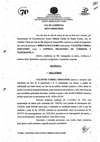 /
^-ÍKA»*».*,,
.70^•oa- PODER JUDICIÁRIO »aauMtm
JUSTIÇA DO TRABALHO
TRIBUNAL REGIONAL DO TRABALHO DA 14*REGIÃO
VARA DO TRABALHO DE SÃOMIGUEL DO GUAPORÉ/RO
AUTOS N..00OQ822-34.2013.5.14.006I
ATA DE AUDIÊNCIA
(RITOORDINÁRIO)
3&
Aos três dias do mês de março do ano de dois mil e catorze, por
determinação do Excelentíssimo Senhor Edilson Carlos de Souza Cortez, Juiz do
Trabalho Titular da Vara de São Miguel do Guaporé/RO, realizou-se sessão de julgamento
dos autos de processo n. 000822-34.2013.5.14.0061 entre partes: VALTENIR CORRÊA
FERNANDES, autor, e EMPRESA BRASILEIRA DE CORREIOS E
TELÉGRAFOS, ré.
• Aberta a audiência, às 18h. Apregoadas as partes, verifica-se a
ausência delas. Submetido o processo a julgamento, é proferida a seguinte <
SENTENÇA:
1-RELATÓRIO
VALTENIR CORRÊA FERNANDES ajuizou a presente ação
trabalhista em face da ré qualificada à fl. 2, sustentando, em síntese, o. pedido de
indenização por dano moral, em face de ter sofrido violação psíquica e física diante de
assalto ocorridoina empresa/reclamada, mais honorários advocatícios a 15%, bem como lhe
seja concedida a gratuidade da justiça. Atribuiu à causa o valor de R$ 25.000,00. Instruiu a
petição inicial com os documentos de fls. 10/50 e 55/110.
Primeira" audiência realizada em 17-122013 (fl. 125), com
apresentação de defesa pela reclamada (fls. 126M78), com.juntada de documentos (fls._
179/363), sendo deferido prazo para o reclamante se manifestar quanto a eles, o que fez
mediante a peça de fls. 365/366, juntando na oportunidade cópia de sentenças de fls.
367/377. Em prosseguimento, em 19.02.2014, procedeu-se ao interrogatório das partes, e
oitiva de testemunhas. Alçada fixada no valor dado à causa. ,
Encerrada a instrução processual, com razões finais remissivas
pelaspartes,sendorejeitada a segundapropostaconciliatória.
VT/SMG - SENTENÇA NOS AUTOS N. 0000822-34.2013.5.14.006
 