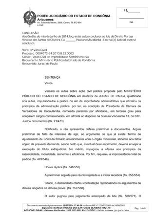 PODER JUDICIÁRIO DO ESTADO DE RONDÔNIA
Ariquemes
Av. Tancredo Neves, 2606, Centro, 76.872-854
e-mail:
Fl.______
_________________________
Cad.
Documento assinado digitalmente em 10/07/2014 17:49:56 conforme MP nº 2.200-2/2001 de 24/08/2001.
Signatário: MARCUS VINICIUS DOS SANTOS DE OLIVEIRA:101212-6
AQS3CIVELGB-N01 - Número Verificador: 1002.2013.0051.6141.2070702 - Validar em www.tjro.jus.br/adoc
Pág. 1 de 9
CONCLUSÃO
Aos 06 dias do mês de Junho de 2014, faço estes autos conclusos ao Juiz de Direito Marcus
Vinícius dos Santos de Oliveira. Eu, _________ Pauliane Mezabarba - Escrivã(o) Judicial, escrevi
conclusos.
Vara: 3ª Vara Cível
Processo: 0004072-84.2013.8.22.0002
Classe : Ação Civil de Improbidade Administrativa
Requerente: Ministério Público do Estado de Rondônia.
Requerido: Juraci de Paula
SENTENÇA
Vistos.
Versam os autos sobre ação civil pública proposta pelo MINISTÉRIO
PÚBLICO DO ESTADO DE RONDÔNIA em desfavor de JURACI DE PAULA, qualificado
nos autos, imputando-lhe a prática de ato de improbidade administrativa que afrontou os
princípios da administração pública, por ter, na condição de Presidente da Câmara de
Vereadores de Cacaulândia, nomeado parentes por afinidade,, em terceiro grau para
ocuparem cargos comissionados, em afronta ao disposto na Súmula Vinculante 13, do STF.
Juntou documentos (fls. 21/473).
Notificado, o réu apresentou defesa preliminar e documentos. Arguiu
preliminar de falta de interesse de agir, ao argumento de que já existe Termo de
Ajustamento de Conduta firmado anteriormente com o órgão ministerial, atinente aos fatos
objeto da presente demanda, sendo certo que, eventual descumprimento, deveria ensejar a
execução do título extrajudicial. No mérito, impugnou a ofensa aos princípios da
razoabilidade, moralidade, isonomia e eficiência. Por fim, requereu a improcedência total do
pedido (fls. 479/546).
Houve réplica (fls. 548/552).
A preliminar arguida pelo réu foi rejeitada e a inicial recebida (fls. 553/554).
Citado, o demandado ofertou contestação reproduzindo os argumentos de
defesa lançados na defesa prévia (fls. 557/568).
O autor pugnou pelo julgamento antecipado da lide (fls. 569/571). O
 