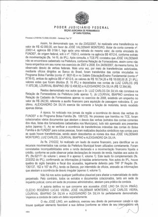 PODER JUDICIARIO FEDERAL
SEr;:Ao JUDICIARIA DE PERNAMBUCO
24" VARA FEDERAL
Processo n.0109194-75.2008.4.05.0000 - Sentence Tipo "0"
Assim, foi demonstrado que, no dia 23/02/2007, foi realizada uma transferencia no
valor de R$ 42.000,00, em favor de JOSE VALDEMAR MONTEIRO, titular da eonta eorrente n0.
23001-4, aqencia BB 0196-1, logo ap6s uma retirada do mesmo valor, da conta vinculada do
FUNDEF, de origem federal, sob 0 n", 7020-3, existente na aqencta BB 4012-6, eonforme extrato
de movirnentacao (fls. 14-16, do IPL). Ap6s eonsulta, 0 TCE-PE eonstatou que JOSE VALDEMAR
nao se encontrava cadastrado na Prefeitura, conforme Relacao de Fornecedores, assim como nao
havia empenhos em seu nome nos exercicio de 2007 e 2008. Em 24109/2007, da mesma forma, foi
observado desvio de verbas federais. Mais uma vez, por meio de lransferencias autorizadas,
mediante oficios dirigidos ao Banco do Brasil, foram transferidos das contas vinculadas no
Programa Bolsa Familia (conta nO.9631-8) e no Salario Educacao.fnsino Fundamental (conta n0
8736-6), ambas da aqencla BB nO4012-6, os valores de R$ 18.734,26 e R$ 18.000,00 (fl. 21 IPL);
valores estes que foram diluidos (fl. 16 IPL) e depositados nas contas de LUll CARLOS (R$
11.870,38), LOURIVAL IBIAPINO (R$12.498,92) e ALEXSANDRO DA SILVA (R$ 12.364,96).
Restou demonstrado nos autos que 0 Sr. LUIl CARLOS DA SILVA nao constava na
Relacao de Fornecedores da Prefeitura (vide apenso 1). Ja LOURIVAL IBIAPINO constava na
Relacao de Cadastro de. Fornecedores apenas no exercicio de 2008, existindo um empenho no
valor de R$ 242,50, referente a auxilio financeiro para aquisicao de passagem rodoviaria. E, por
ultimo, ALEXSANDRO DA SILVA exercia tao somente a funcao de motorista, tendo reeebido
apenas diartas.
A epoca, foi notieiado nos jornais da regiao a ocorrencia do desvio das verbas do
FUNDEF e do Programa Bolsa Familia (fls. 108/123). No proeesso que tramitou no TCE, foram
eolaeionados vanes doeumentos que atestam 0 desvio das verbas (extratos das contas correntes
dos reus, listas dos fornecedores cadastrados nos Municipios), tudo isto apensado aos presentes
autos (apenso 1). Ao se verificar a ocorrencia de transferencias indevidas das contas do Bolsa
Familia e do FUNDEF para outras pessoas, foram realizados dep6sitos simb61icos nas contas para
as quais houve transferencias, sendo assim descobertos os nomes dos reus JOSE VALDEMAR
MONTEIRO, LUll CARLOS, LOURIVAL IBIAPINO e ALEXSANDRO DA SILVA.
As fls. 210/222, foi realizado um laudo de exame financeiro, para identificar se os
recursos movimentados nas contas da Prefeitura Municipal foram utilizados corretamente. Foram
constatadas incompatibilidades entre a renda declarada e a movlmentacao financeira liquida a
credito, conforme se pode observar pelas declaracoes de imposto de renda, trazidas aos autos do
IPL (fls.62/171 do volume I, anexo III e apenso 11,volume 1). Este laudo foi complementado (fls.
233/252 do IPL), confirmando as informacoes ja trazidas anteriormente. Nos autos do IPL, houve
quebra do sigilo bancario e fiscal dos acusados, legalmente deferido pelo TRF 5a Regiao (fls.
136/137, 162 e 167 do IPL), tendo os Bancos, por intermedio de oficios, anexado as informacoes
que atestam a ocorrencia de desvio irregular (apenso 11,volume 1).
Nao ha nos autos qualquer justificativa plausivel para afastar a materialidade do delito
perpetrado. Pelo contrario, todos os extratos e documentos colacionados, tanto em sede de
inquerito policial, como em sede de processo administrativo, atestam para pralica da conduta.
A autoria delitiva no que concerne aos acusados JOSE LINO DA SILVA IRMAo,
CLECIO ROGERIO LUCAS VIEIRA, JOSE VALDEMAR MONTEIRO, LUll CARLOS VIEIRA,
LOURIVAL IBIAPINO DA SILVA e ALEXSANDRO DA SILVA foi perfeitamente demonstrada.
Vejamos a conduta de cada um deles separadamente.
o reu JOSE LINO, em audiencia, exerceu seu direito de permane?er cal~9~~n~o
trouxe qualquer elemento favoravel a sua defesa (conforme se infere de seu/~gato:roJ e '.
9 rndes ."" .
 