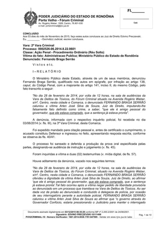 PODER JUDICIÁRIO DO ESTADO DE RONDÔNIA
Porto Velho - Fórum Criminal
Av. Rogério Weber, 1928, Centro, 76.801-030
e-mail: pvh2criminal@tjro.jus.br
Fl.______
_________________________
Cad.
Documento assinado digitalmente em 03/12/2015 08:35:29 conforme MP nº 2.200-2/2001 de 24/08/2001.
Signatário: EDVINO PRECZEVSKI:10111499
PVH2CRIMINAL-10 - Número Verificador: 1601.2014.0038.1781.847595 - Validar em www.tjro.jus.br/adoc
Pág. 1 de 10
CONCLUSÃO
Aos 03 dias do mês de Novembro de 2015, faço estes autos conclusos ao Juiz de Direito Edvino Preczevski.
Eu, _________ - Escrivã(o) Judicial, escrevi conclusos.
Vara: 2ª Vara Criminal
Processo: 0002526-06.2014.8.22.0601
Classe: Ação Penal - Procedimento Ordinário (Réu Solto)
Vítima do fato: Administracao Publica; Ministério Público do Estado de Rondônia
Denunciado: Fernando Braga Serrão
V i s t o s e t c.
I – R E L A T Ó R I O
O Ministério Público deste Estado, através de um de seus membros, denunciou
Fernando Braga Serrão, qualificado nos autos em epígrafe, por infração ao artigo 138,
caput, do Código Penal, com a majorante do artigo 141, inciso II, do mesmo Código, pelo
fato transcrito a seguir:
"No dia 28 de fevereiro de 2014, por volta de 12 horas, na sala de audiências da
Vara de Delitos de Tóxicos, do Fórum Criminal situado na Avenida Rogério Weber,
s/nº, Centro, nesta cidade e Comarca, o denunciado FERNANDO BRAGA SERRÃO
caluniou a vítima Arlen José Silva de Souza, Juiz de Direito, imputando-lhe
falsamente fato definido como crime, a saber, "que ele é amigo pessoal do
governador, que ele estava comprado, que a sentença já estava pronta".
A denúncia, informada com o respectivo inquérito policial, foi recebida no dia
03/06/2014 (v. fls. III), na 3ª Vara Criminal, desta Comarca.
Foi expedido mandado para citação pessoal e, antes de certificado o cumprimento, o
acusado constituiu Defensor e ingressou no feito, apresentando resposta escrita, conforme
se observa às fls. 40/41.
O processo foi saneado e deferida a produção da prova oral especificada pelas
partes, designando-se audiência de instrução e julgamento (v. fls. 45).
Foram inquiridas a vítima e duas (02) testemunhas (v. mídia digital, de fls. 57).
Houve aditamento da denúncia, vazado nos seguintes termos:
"No dia 28 de fevereiro de 2014, por volta de 12 horas, na sala de audiências da
Vara de Delitos de Tóxicos, do Fórum Criminal, situado na Avenida Rogério Weber,
s/nº, Centro, nesta cidade e Comarca, o denunciado FERNANDO BRAGA SERRÃO
ofendeu a dignidade da vítima Arlen José Silva de Souza, Juiz de Direito, ao afirmar
'que ele é amigo pessoal do governador, que ele estava comprado, que a sentença
já estava pronta'.Tal fato ocorreu após a vítima negar pedido de liberdade provisória
ao denunciado em um processo que tramitava na Vara de Delitos de Tóxicos. Ao ser
dada voz de prisão ao denunciado e conduzido à delegacia de polícia, por ocasião
de seu interrogatório perante a autoridade policial, FERNANDO BRAGA SERRÃO
caluniou a vítima Arlen José Silva de Souza ao afirmar que “o governo através do
Governador Confúcio, estaria pressionando o Judiciário para manter o interrogado
 