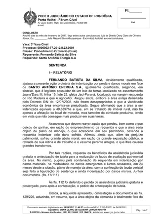 PODER JUDICIÁRIO DO ESTADO DE RONDÔNIA
Porto Velho - Fórum Cível
Av Lauro Sodré, 1728, São João Bosco, 76.803-686
e-mail:
Fl.______
_________________________
Cad.
Documento assinado digitalmente em 08/09/2017 11:48:23 conforme MP nº 2.200-2/2001 de 24/08/2001.
Signatário: OSNY CLARO DE OLIVEIRA JUNIOR:1010751
FJ052769 - Número Verificador: 1001.2012.0060.1312.164679 - Validar em www.tjro.jus.br/adoc
Pág. 1 de 7
CONCLUSÃO
Aos 06 dias do mês de fevereiro de 2017, faço estes autos conclusos ao Juiz de Direito Osny Claro de Oliveira
Júnior. Eu, _________ Julia Nazaré Silva Albuquerque - Escrivã(o) Judicial, escrevi conclusos.
Vara: 3ª Vara Cível
Processo: 0006002-77.2012.8.22.0001
Classe: Procedimento Ordinário (Cível)
Requerente: Fernando Batista da Silva
Requerido: Santo Antônio Energia S.A
SENTENÇA
I – RELATÓRIO
FERNANDO BATISTA DA SILVA, devidamente qualificado,
ajuizou a presente ação ordinária de indenização por perda e danos morais em face
de SANTO ANTÔNIO ENERGIA S.A., igualmente qualificada, alegando, em
síntese, que é legítimo possuidor de um lote de terras localizado no assentamento
Joana'Darc III, linha 15, lote 25, gleba Jaci-Paraná, localizado na margem esquerda
do Rio Madeira e que é agricultor. Alegou ainda, embora a área esteja delimitada
pelo Decreto S/N de 12/07/2008, não foram desapropriados e que a viabilidade
econômica da área encontra-se prejudicada. Segue afirmando que a área a ser
indenizada equivale a 49,6397ha e que, em se tratando de imóvel rural, não há
apenas a afetação do local de moradia, mas também da atividade produtiva, tendo
em vista que não consegue mais produzir em suas terras.
Asseverou que devem reaver aquilo que perdeu, bem como o que
deixou de ganhar, em razão do empreendimento da requerida e que a área seria
objeto de plano de manejo, o que acresceria em seu patrimônio, devendo a
requerida indenizar pelo dano sofrido. Afirmou ainda que, além do prejuízo
patrimonial, sofreu grande abalo moral, em razão da grande exposição pública, a
retirada de sua rotina e de trabalho e o vexame perante amigos, o que lhes causou
grandes transtornos.
Por tais razões, requereu os benefícios da assistência judiciária
gratuita e antecipação de tutela para a realização de laudo de avaliação patrimonial
da área. No mérito, pugnou pela condenação da requerida em indenização por
danos materiais, na modalidade de danos emergentes e lucros cessantes, em 24
meses desde a citação, plano de manejo da área, com a confecção do laudo pericial
seja feito a liquidação de sentença e ainda indenização por danos morais. Juntou
documentos. (fls. 17/111)
Às fls. 112 foi deferido o pedido de assistência judiciária gratuita e
postergado, para após a contestação, o pedido de antecipação de tutela.
Citada, a requerida apresentou contestação e documentos as fls.
129/226, aduzindo, em resumo, que a área objeto da demanda é totalmente fora do
 