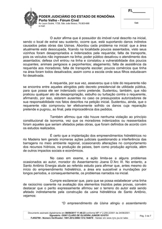 PODER JUDICIÁRIO DO ESTADO DE RONDÔNIA
Porto Velho - Fórum Cível
Av Lauro Sodré, 1728, São João Bosco, 76.803-686
e-mail:
Fl.______
_________________________
Cad.
Documento assinado digitalmente em 08/09/2017 11:48:23 conforme MP nº 2.200-2/2001 de 24/08/2001.
Signatário: OSNY CLARO DE OLIVEIRA JUNIOR:1010751
FJ052769 - Número Verificador: 1001.2012.0060.1312.164679 - Validar em www.tjro.jus.br/adoc
Pág. 3 de 7
O autor afirma que é possuidor do imóvel rural descrito na inicial,
sendo o local de extrai seu sustento, ocorre que, está suportando danos indiretos
causados pelas obras das Usinas. Abordou cada problema na inicial: que a área
atualmente está desocupada, ficando na localidade poucos assentados, visto seus
vizinhos foram desapropriados e indenizados pela requerida; falta de transporte,
pois os veículos não ingressam na linha; poder público desativou o atendimento dos
assentados; defesa civil entrou na linha e constatou a vulnerabilidade dos poucos
ocupantes; animais perigosos e peçonhentos; alagamento; falta de assistência da
requerida aos moradores; falta de transporte escolar; poucos comércios que tinha
na área foram todos desativados; assim como a escola onde seus filhos estudavam
foi desativada.
A requerida, por sua vez, asseverou que o lote do requerente não
se encontra entre aqueles atingidos pelo decreto presidencial de utilidade pública,
para que possa ele ser indenizado como pretende. Sustentou, também, que não
praticou qualquer ato de desapropriação, esbulho ou turbação contra o requerente,
afirmando, por isso, estarem ausentes no caso os pressupostos autorizadores de
sua responsabilidade nos fatos descritos na petição inicial. Sustentou, ainda, que o
requerente não comprovou ter efetivamente sofrido os danos cuja reparação
pretende e pugnou, ao final, pela improcedência dos pedidos.
Também afirmou que não houve nenhuma violação ao princípio
constitucional da isonomia, vez que os moradores indenizados ou reassentados
foram aqueles que seriam afetados pelas obras, que foram definidos de acordo com
os estudos realizados.
É certo que a implantação dos empreendimentos hidrelétricos no
rio Madeira tem gerado inúmeras ações judiciais questionando a interferência das
barragens no meio ambiente regional, ocasionando alterações no comportamento
dos recursos hídricos, na produção de peixes, bem como produção agrícola, além
de outros impactos sociais e econômicos.
No caso em exame, a ação limita-se a alguns problemas
ocasionados ao autor, morador do Assentamento Joana D´Arc III. No entanto, a
Santo Antônio Energia alude ao referido estudo para afirmar que, antes mesmo do
início do empreendimento hidrelétrico, a área era suscetível a inundações por
longos períodos, e consequentemente, os problemas narrados na inicial.
Cumpre esclarecer que, para que se possa estabelecer uma linha
de raciocínio coerente na avaliação dos elementos trazidos pelas provas, convém
destacar que o perito expressamente afirmou ser o terreno do autor está sendo
afetado indiretamente pela construção da usina hidrelétrica de Santo Antônio,
vejamos:
“O empreendimento da Usina atingiu o assentamento
 