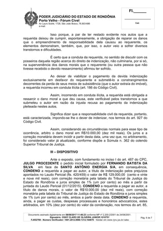 PODER JUDICIÁRIO DO ESTADO DE RONDÔNIA
Porto Velho - Fórum Cível
Av Lauro Sodré, 1728, São João Bosco, 76.803-686
e-mail:
Fl.______
_________________________
Cad.
Documento assinado digitalmente em 08/09/2017 11:48:23 conforme MP nº 2.200-2/2001 de 24/08/2001.
Signatário: OSNY CLARO DE OLIVEIRA JUNIOR:1010751
FJ052769 - Número Verificador: 1001.2012.0060.1312.164679 - Validar em www.tjro.jus.br/adoc
Pág. 6 de 7
Isso porque, a par de ter restado evidente nos autos que a
requerida deixou de cumprir, espontaneamente, a obrigação de reparar os danos
que o empreendimento de responsabilidade dela causou ao requerente, os
elementos demonstram, também, que, por isso, o autor veio a sofrer diversos
transtornos e dificuldades.
É certo que a conduta da requerida, no sentido de discutir com os
posseiros daquela região acerca do direito de indenização, não culminaria, por si só,
na superveniência dos danos morais que o requerente (ou outra pessoa que não
tivesse recebido o devido ressarcimento) afirmou ter sofrido.
Ao deixar de viabilizar o pagamento da devida indenização
exclusivamente em desfavor do requerente e submetê-lo a constrangimentos
decorrentes da perda de seus meios de subsistência (que o autor extraía do imóvel),
a requerida incorreu em conduta ilícita (art. 186 do Código Civil).
Assim, incorrendo em conduta ilícita, a requerida está obrigada a
ressarcir o dano moral a que deu causa, este verificável pelos transtornos a que
submeteu o autor em razão da injusta recusa ao pagamento da indenização
pleiteada nestes autos.
Significa dizer que a responsabilidade civil da requerida, portanto,
está caracterizada, impondo-se lhe o dever de indenizar, nos termos do art. 927 do
Código Civil.
Assim, considerando as circunstâncias normais para esse tipo de
ocorrência, arbitro o dano moral em R$10.000,00 (dez mil reais). Os juros e a
correção monetária devem incidir a partir desta data, uma vez que, no arbitramento,
foi considerado valor já atualizado, conforme dispõe a Súmula n. 362 do colendo
Superior Tribunal de Justiça.
III – DISPOSITIVO
Ante o exposto, com fundamento no inciso I do art. 487 do CPC,
JULGO PROCEDENTE o pedido inicial formulado por FERNANDO BATISTA DA
SILVA em face de SANTO ANTÔNIO ENERGIA S/A, em consequência,
CONDENO a requerida a pagar ao autor, a título de indenização pelos prejuízos
apontados no Laudo Pericial (fls. 420/459) o valor de R$ 129.000,00 (cento e vinte
e nove mil reais), com correção monetária pela tabela do Tribunal de Justiça do
Estado de Rondônia e juros simples de 1% (um por cento) ao mês a partir da
juntada do Laudo Pericial (01/12/2015). CONDENO a requerida a pagar ao autor, a
título de danos morais, o valor de R$10.000,00 (dez mil reais), com correção
monetária pela tabela do Tribunal de Justiça do Estado de Rondônia e juros simples
de 1% (um por cento) ao mês, ambos a partir desta data. CONDENO a requerida,
ainda, a pagar as custas, despesas processuais e honorários advocatícios, estes
arbitrados, em 10% (dez por cento) do valor da condenação, nos termos do art. 85,
 